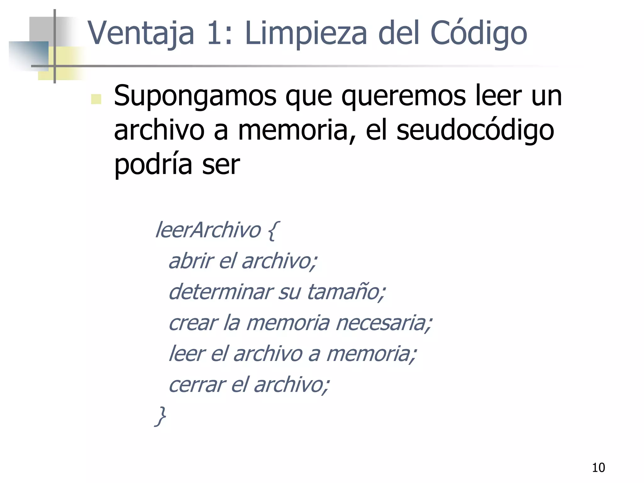 10
Ventaja 1: Limpieza del Código
 Supongamos que queremos leer un
archivo a memoria, el seudocódigo
podría ser
leerArchivo {
abrir el archivo;
determinar su tamaño;
crear la memoria necesaria;
leer el archivo a memoria;
cerrar el archivo;
}
 