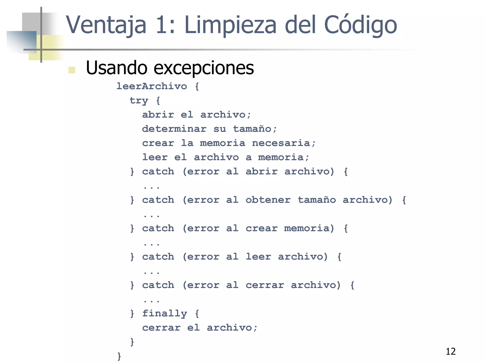 12
 Usando excepciones
leerArchivo {
try {
abrir el archivo;
determinar su tamaño;
crear la memoria necesaria;
leer el archivo a memoria;
} catch (error al abrir archivo) {
...
} catch (error al obtener tamaño archivo) {
...
} catch (error al crear memoria) {
...
} catch (error al leer archivo) {
...
} catch (error al cerrar archivo) {
...
} finally {
cerrar el archivo;
}
}
Ventaja 1: Limpieza del Código
 