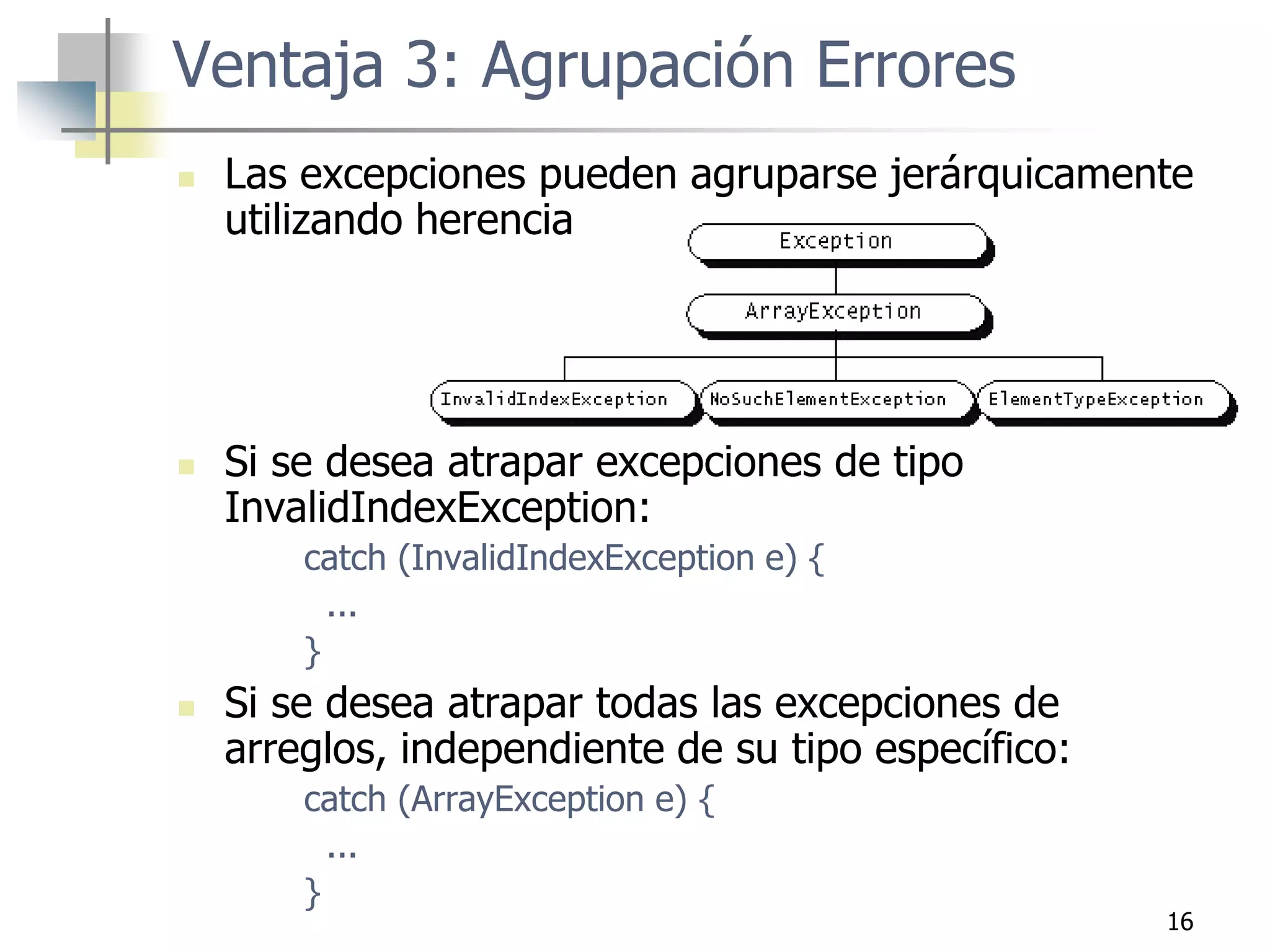 16
 Las excepciones pueden agruparse jerárquicamente
utilizando herencia
 Si se desea atrapar excepciones de tipo
InvalidIndexException:
catch (InvalidIndexException e) {
...
}
 Si se desea atrapar todas las excepciones de
arreglos, independiente de su tipo específico:
catch (ArrayException e) {
...
}
Ventaja 3: Agrupación Errores
 