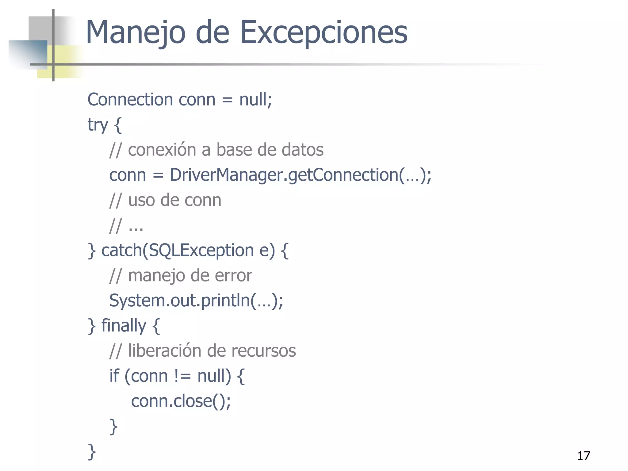 17
Connection conn = null;
try {
// conexión a base de datos
conn = DriverManager.getConnection(…);
// uso de conn
// ...
} catch(SQLException e) {
// manejo de error
System.out.println(…);
} finally {
// liberación de recursos
if (conn != null) {
conn.close();
}
}
Manejo de Excepciones
 
