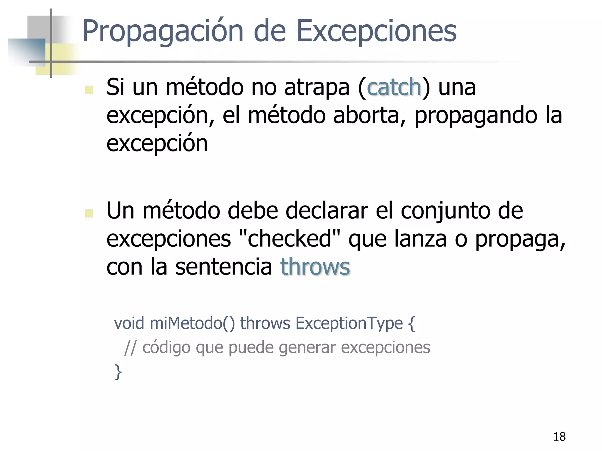 18
Propagación de Excepciones
 Si un método no atrapa (catch) una
excepción, el método aborta, propagando la
excepción
 Un método debe declarar el conjunto de
excepciones "checked" que lanza o propaga,
con la sentencia throws
void miMetodo() throws ExceptionType {
// código que puede generar excepciones
}
 