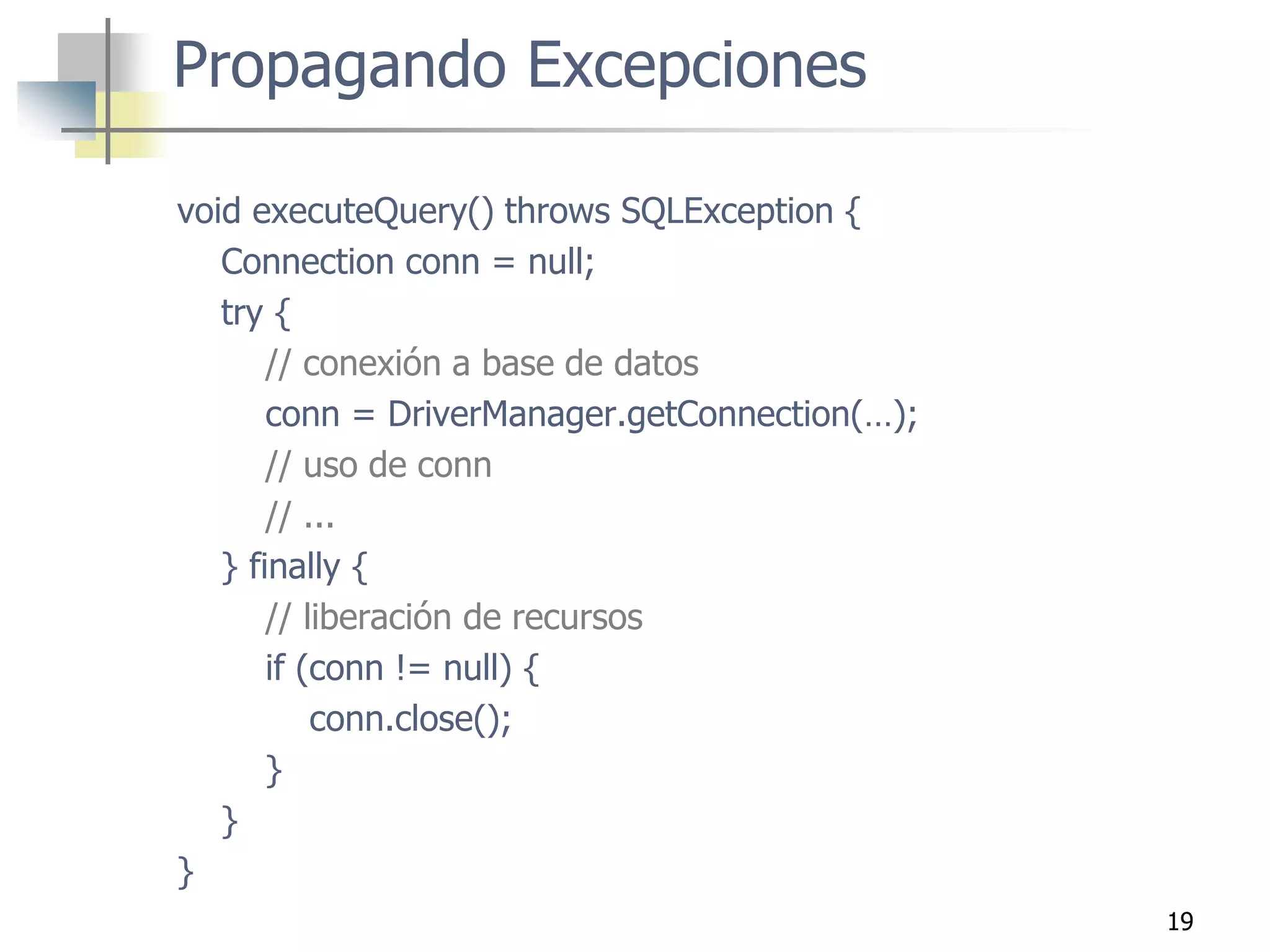 19
void executeQuery() throws SQLException {
Connection conn = null;
try {
// conexión a base de datos
conn = DriverManager.getConnection(…);
// uso de conn
// ...
} finally {
// liberación de recursos
if (conn != null) {
conn.close();
}
}
}
Propagando Excepciones
 