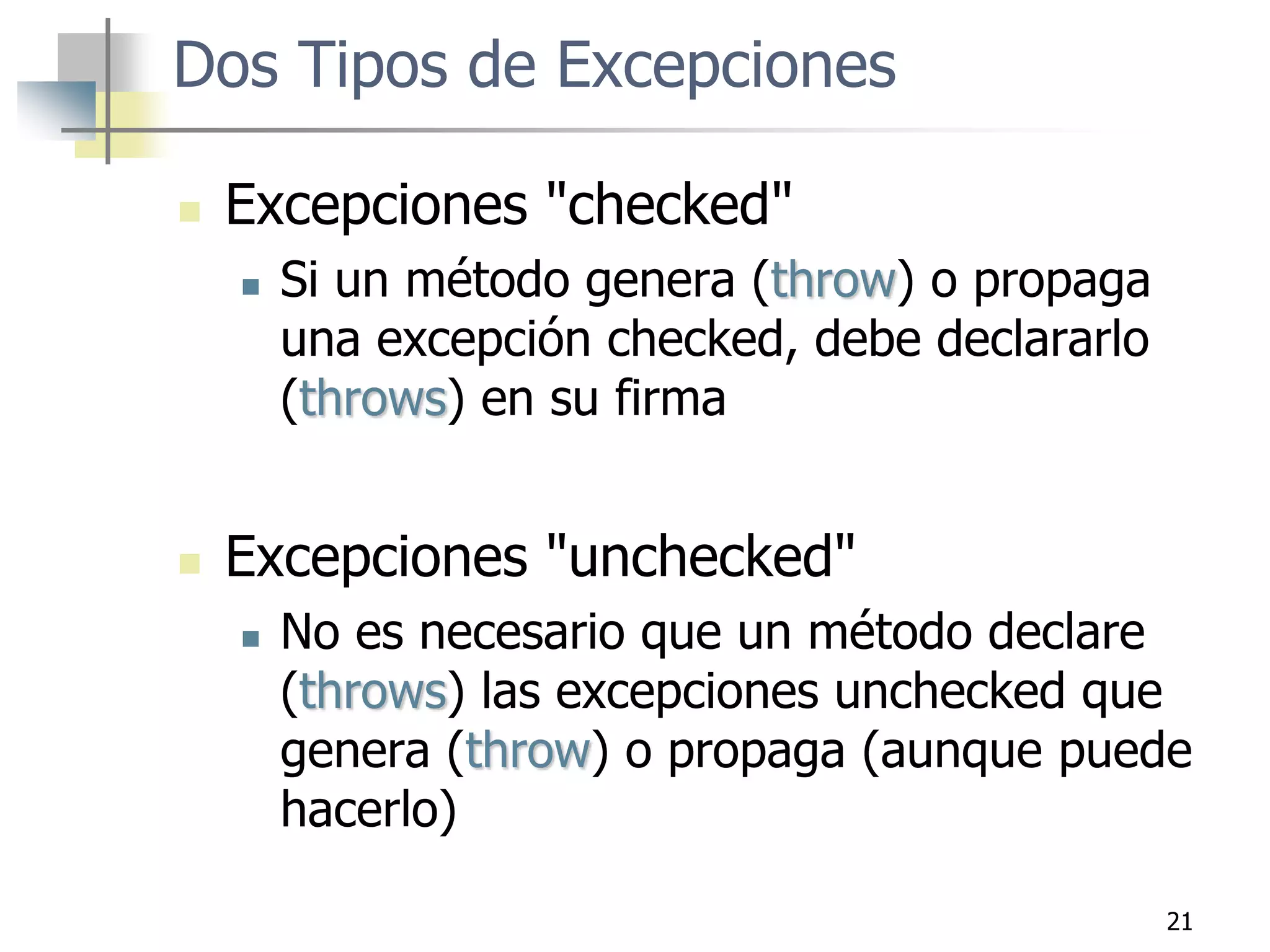 21
Dos Tipos de Excepciones
 Excepciones "checked"
 Si un método genera (throw) o propaga
una excepción checked, debe declararlo
(throws) en su firma
 Excepciones "unchecked"
 No es necesario que un método declare
(throws) las excepciones unchecked que
genera (throw) o propaga (aunque puede
hacerlo)
 