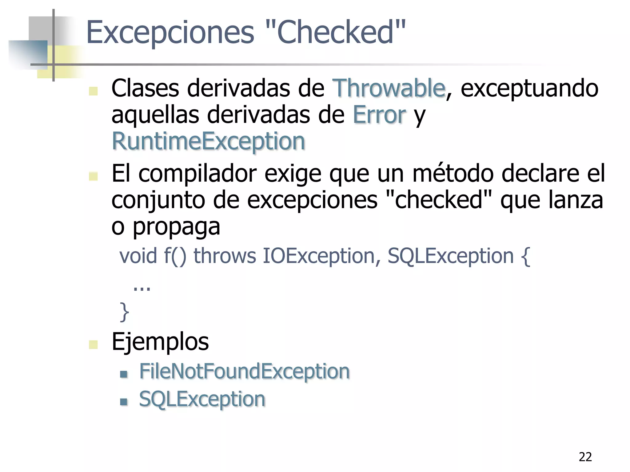 22
Excepciones "Checked"
 Clases derivadas de Throwable, exceptuando
aquellas derivadas de Error y
RuntimeException
 El compilador exige que un método declare el
conjunto de excepciones "checked" que lanza
o propaga
void f() throws IOException, SQLException {
...
}
 Ejemplos
 FileNotFoundException
 SQLException
 