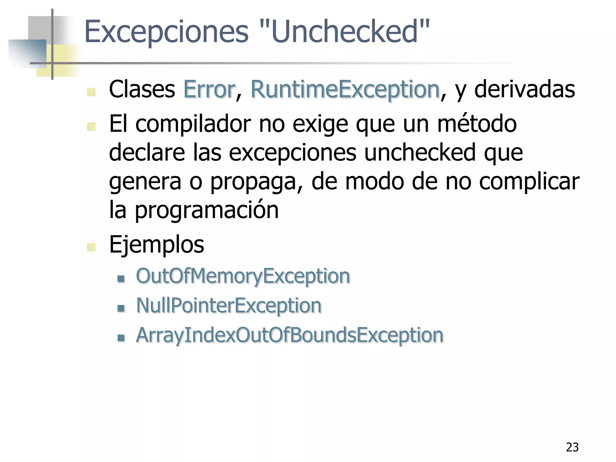 23
Excepciones "Unchecked"
 Clases Error, RuntimeException, y derivadas
 El compilador no exige que un método
declare las excepciones unchecked que
genera o propaga, de modo de no complicar
la programación
 Ejemplos
 OutOfMemoryException
 NullPointerException
 ArrayIndexOutOfBoundsException
 