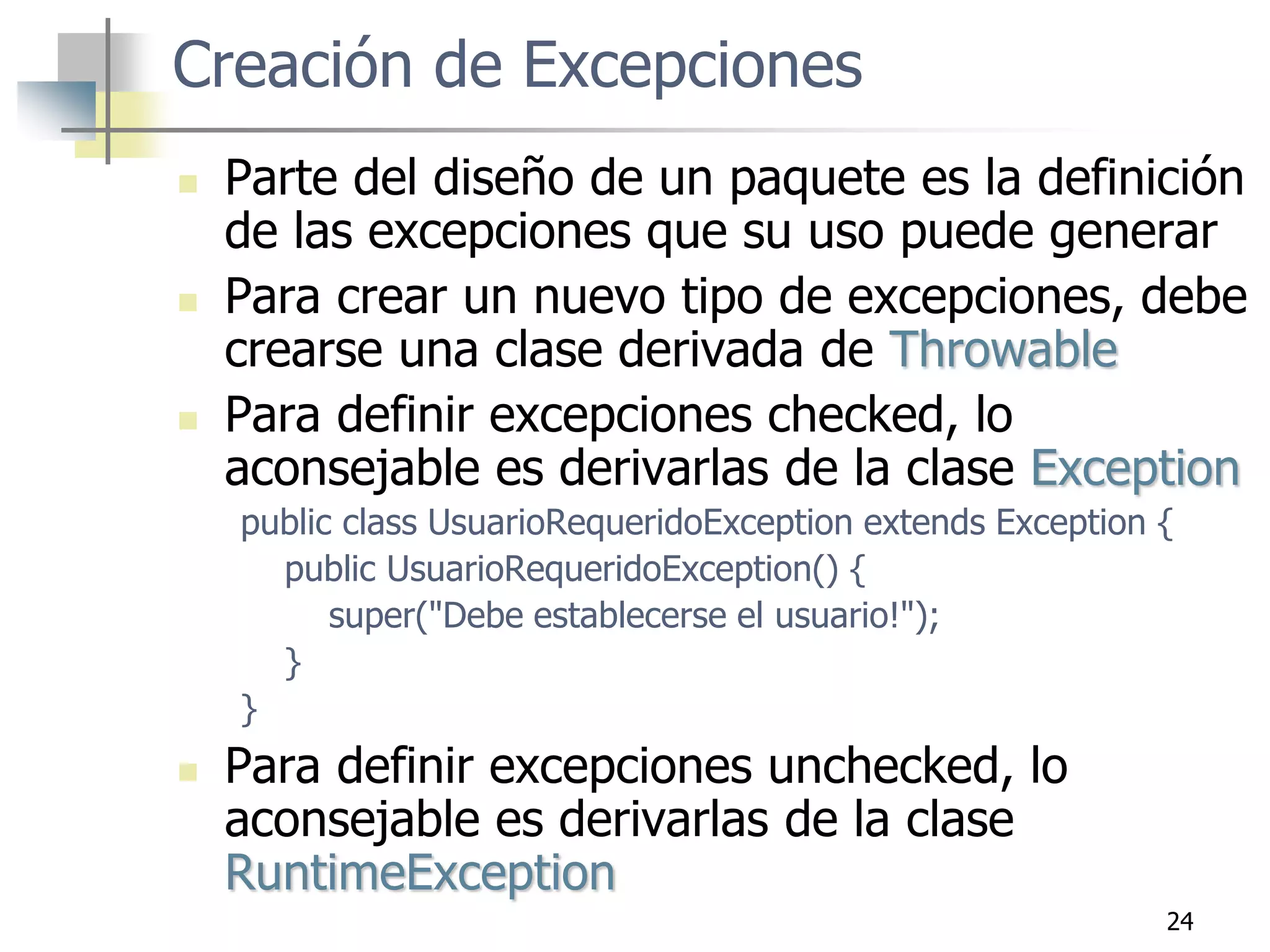 24
Creación de Excepciones
 Parte del diseño de un paquete es la definición
de las excepciones que su uso puede generar
 Para crear un nuevo tipo de excepciones, debe
crearse una clase derivada de Throwable
 Para definir excepciones checked, lo
aconsejable es derivarlas de la clase Exception
public class UsuarioRequeridoException extends Exception {
public UsuarioRequeridoException() {
super("Debe establecerse el usuario!");
}
}
 Para definir excepciones unchecked, lo
aconsejable es derivarlas de la clase
RuntimeException
 