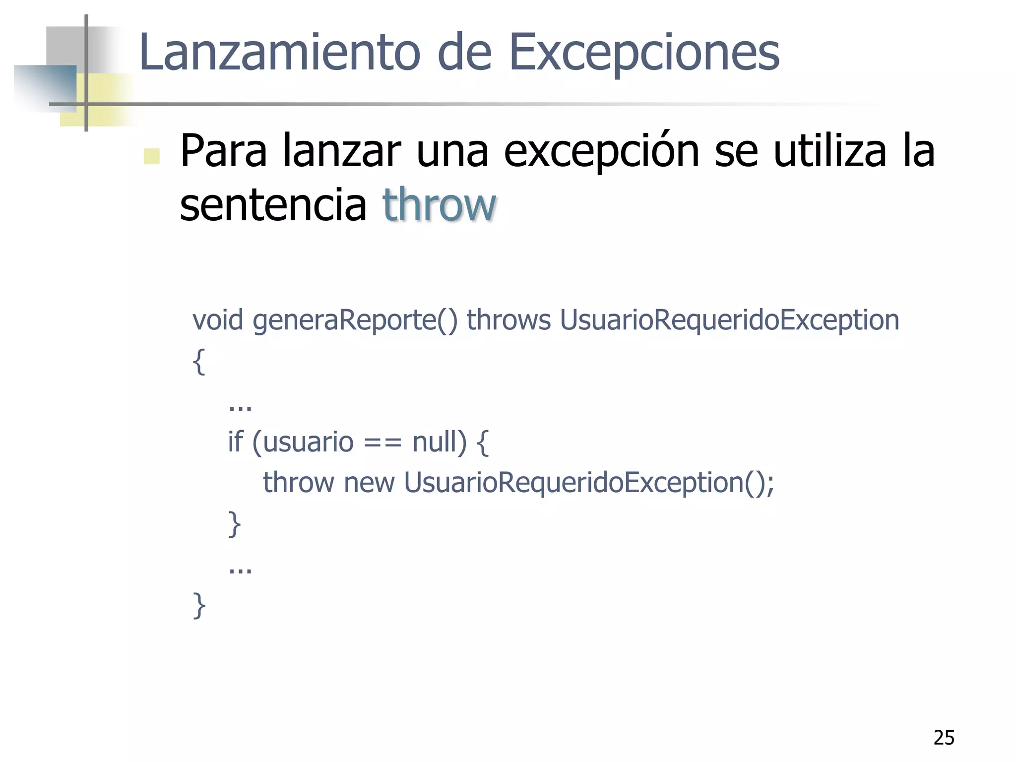 25
Lanzamiento de Excepciones
 Para lanzar una excepción se utiliza la
sentencia throw
void generaReporte() throws UsuarioRequeridoException
{
...
if (usuario == null) {
throw new UsuarioRequeridoException();
}
...
}
 
