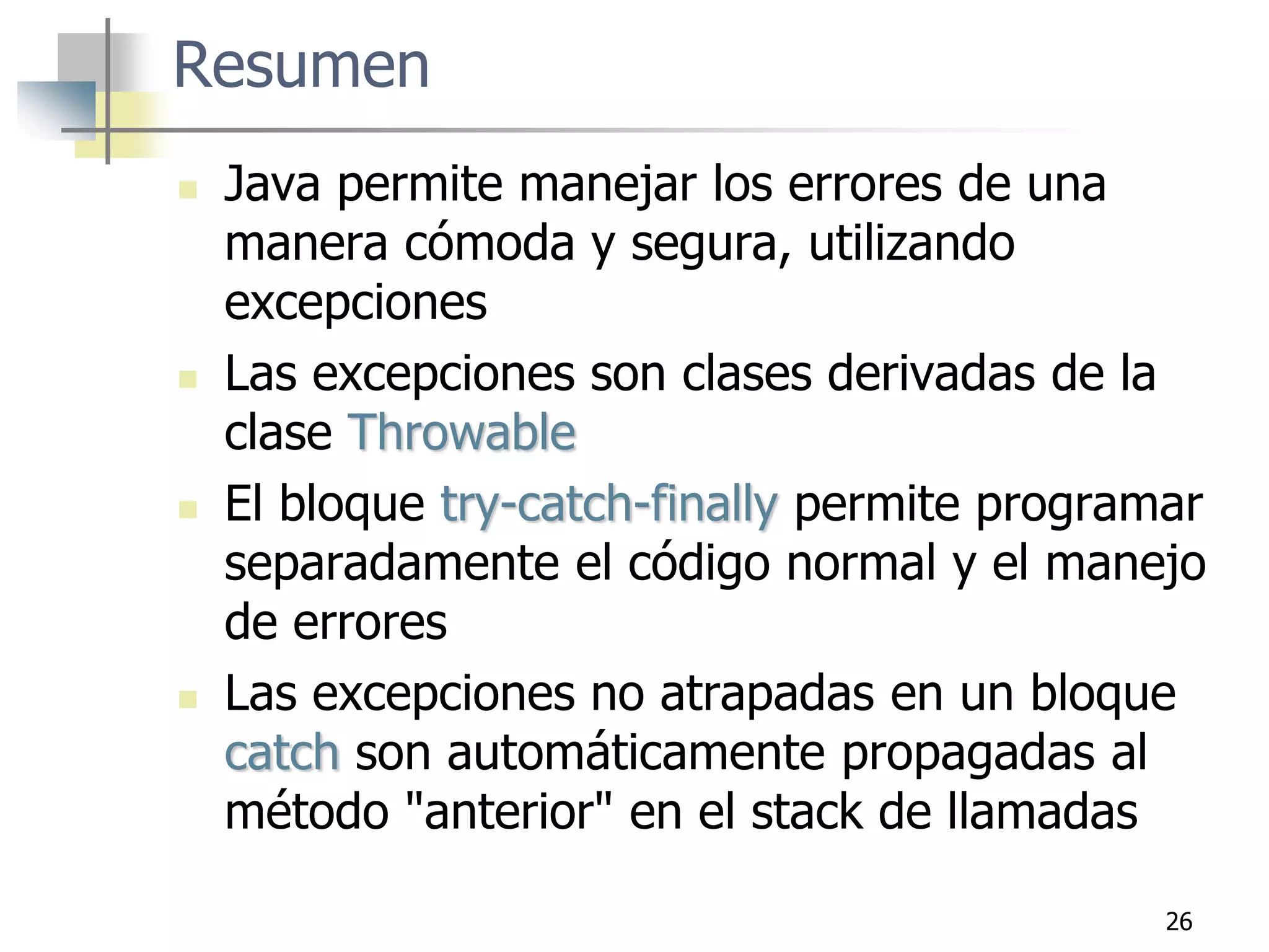 26
Resumen
 Java permite manejar los errores de una
manera cómoda y segura, utilizando
excepciones
 Las excepciones son clases derivadas de la
clase Throwable
 El bloque try-catch-finally permite programar
separadamente el código normal y el manejo
de errores
 Las excepciones no atrapadas en un bloque
catch son automáticamente propagadas al
método "anterior" en el stack de llamadas
 