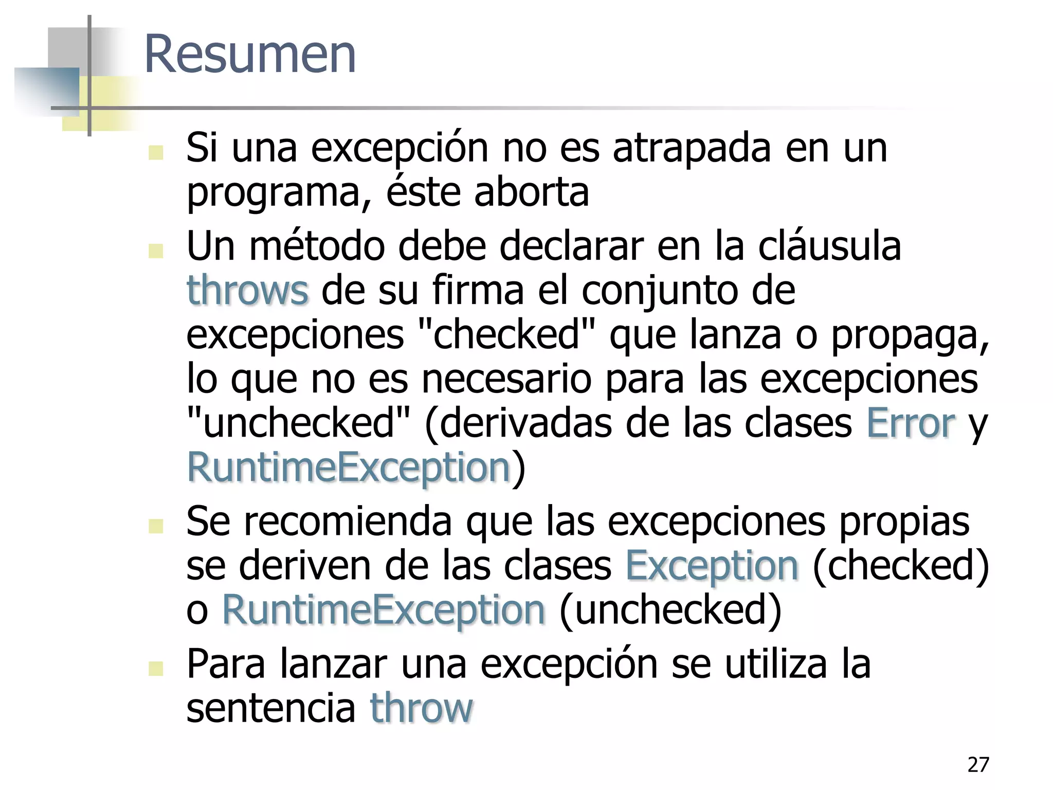 27
Resumen
 Si una excepción no es atrapada en un
programa, éste aborta
 Un método debe declarar en la cláusula
throws de su firma el conjunto de
excepciones "checked" que lanza o propaga,
lo que no es necesario para las excepciones
"unchecked" (derivadas de las clases Error y
RuntimeException)
 Se recomienda que las excepciones propias
se deriven de las clases Exception (checked)
o RuntimeException (unchecked)
 Para lanzar una excepción se utiliza la
sentencia throw
 