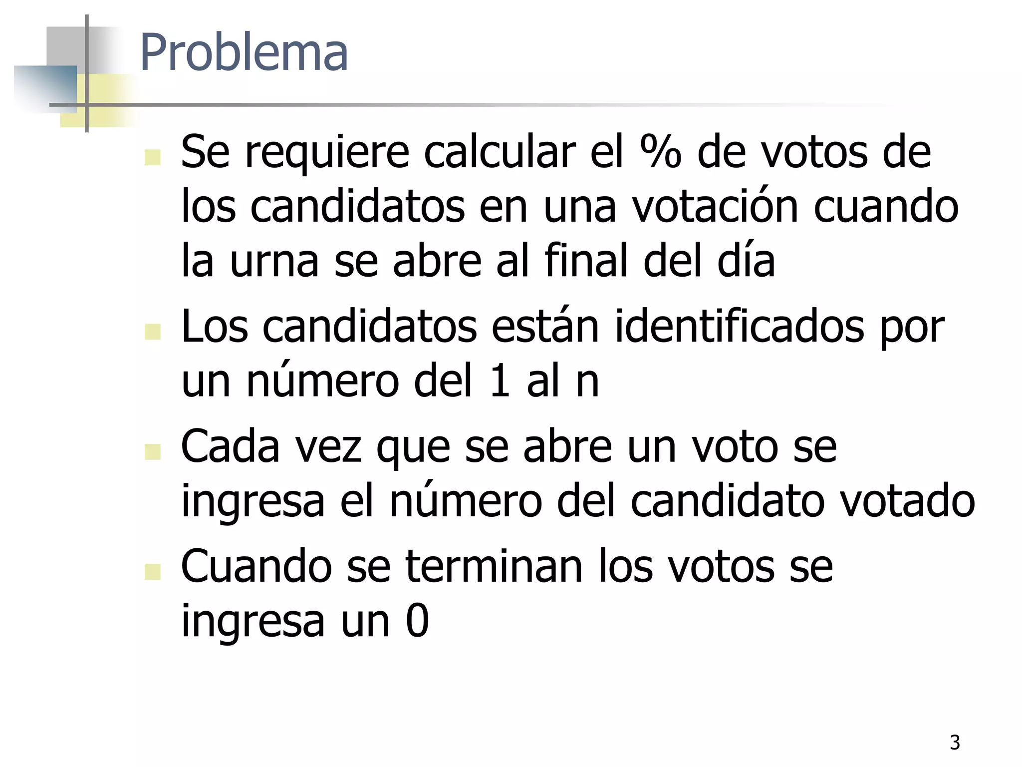 Problema
 Se requiere calcular el % de votos de
los candidatos en una votación cuando
la urna se abre al final del día
 Los candidatos están identificados por
un número del 1 al n
 Cada vez que se abre un voto se
ingresa el número del candidato votado
 Cuando se terminan los votos se
ingresa un 0
3
 