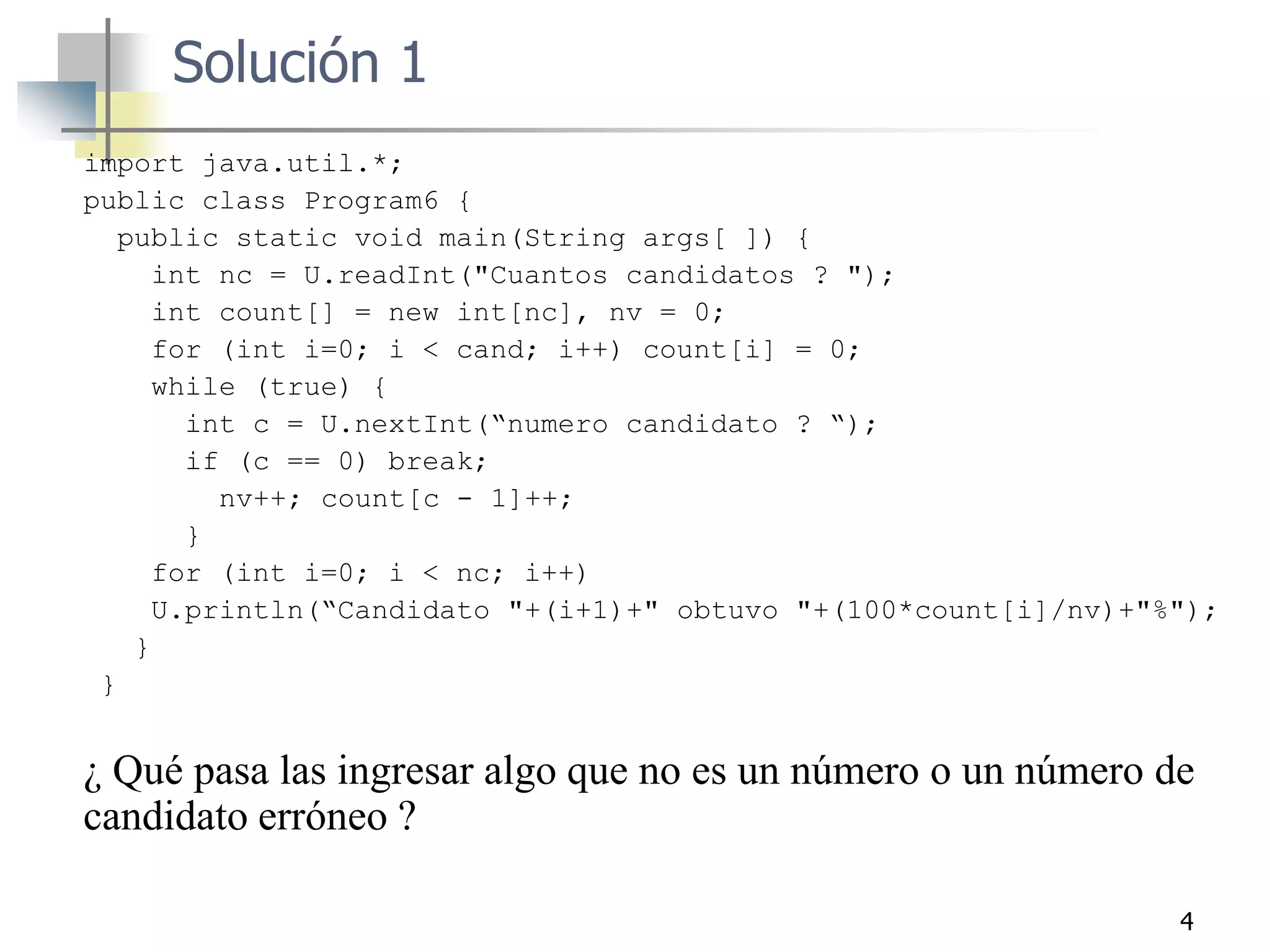 4
import java.util.*;
public class Program6 {
public static void main(String args[ ]) {
int nc = U.readInt("Cuantos candidatos ? ");
int count[] = new int[nc], nv = 0;
for (int i=0; i < cand; i++) count[i] = 0;
while (true) {
int c = U.nextInt(“numero candidato ? “);
if (c == 0) break;
nv++; count[c - 1]++;
}
for (int i=0; i < nc; i++)
U.println(“Candidato "+(i+1)+" obtuvo "+(100*count[i]/nv)+"%");
}
}
¿ Qué pasa las ingresar algo que no es un número o un número de
candidato erróneo ?
Solución 1
 