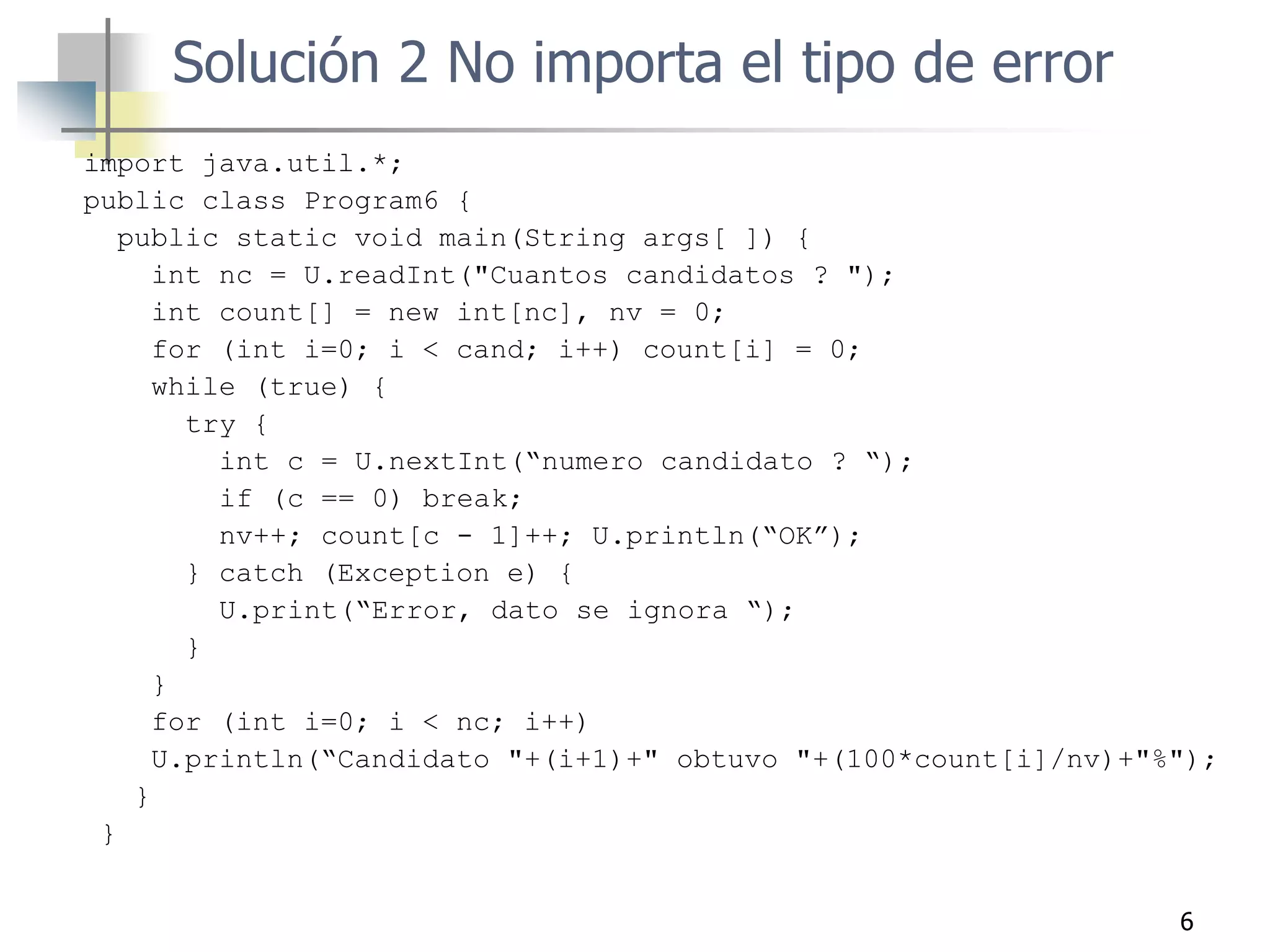 6
import java.util.*;
public class Program6 {
public static void main(String args[ ]) {
int nc = U.readInt("Cuantos candidatos ? ");
int count[] = new int[nc], nv = 0;
for (int i=0; i < cand; i++) count[i] = 0;
while (true) {
try {
int c = U.nextInt(“numero candidato ? “);
if (c == 0) break;
nv++; count[c - 1]++; U.println(“OK”);
} catch (Exception e) {
U.print(“Error, dato se ignora “);
}
}
for (int i=0; i < nc; i++)
U.println(“Candidato "+(i+1)+" obtuvo "+(100*count[i]/nv)+"%");
}
}
Solución 2 No importa el tipo de error
 