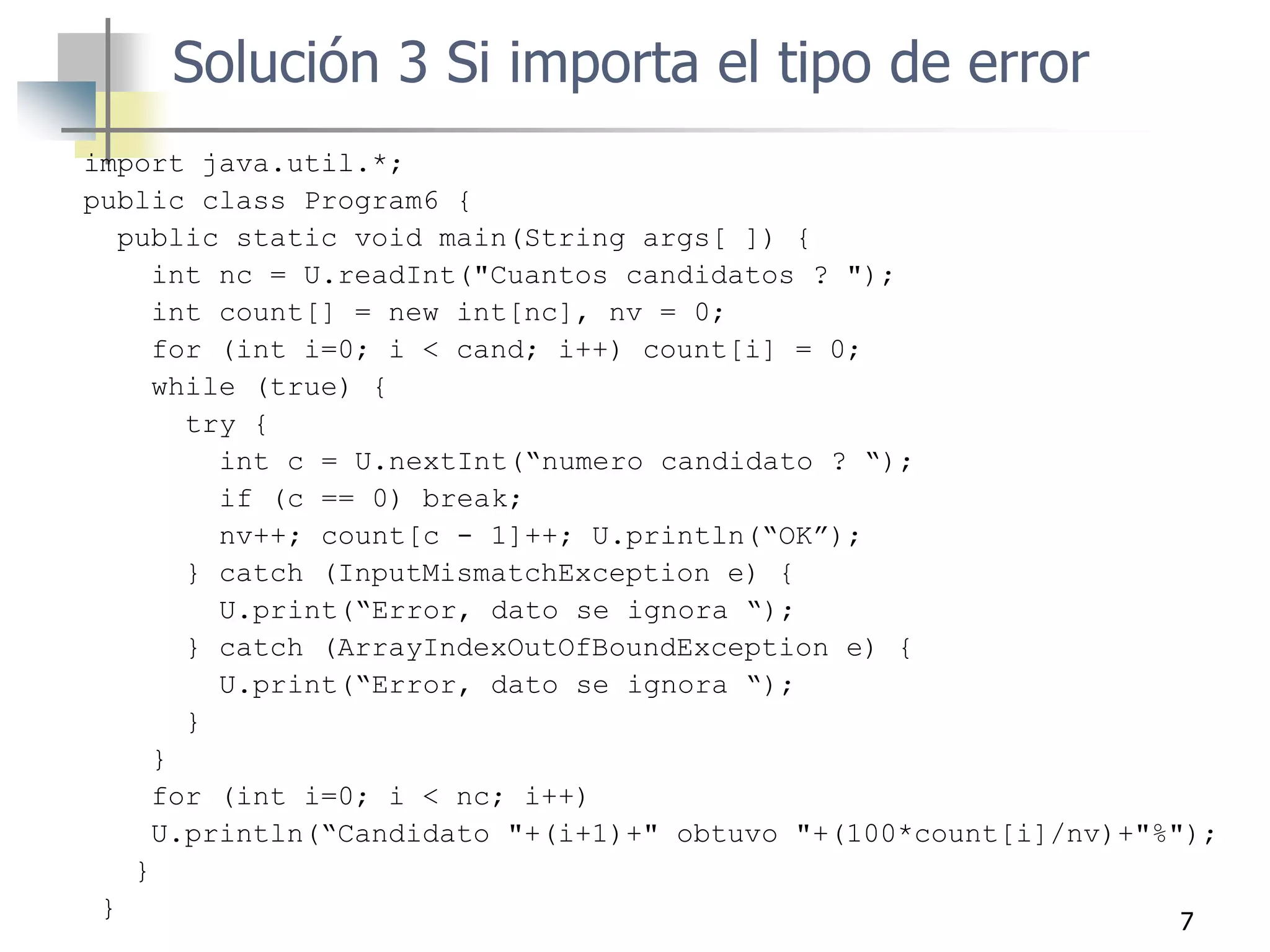 7
import java.util.*;
public class Program6 {
public static void main(String args[ ]) {
int nc = U.readInt("Cuantos candidatos ? ");
int count[] = new int[nc], nv = 0;
for (int i=0; i < cand; i++) count[i] = 0;
while (true) {
try {
int c = U.nextInt(“numero candidato ? “);
if (c == 0) break;
nv++; count[c - 1]++; U.println(“OK”);
} catch (InputMismatchException e) {
U.print(“Error, dato se ignora “);
} catch (ArrayIndexOutOfBoundException e) {
U.print(“Error, dato se ignora “);
}
}
for (int i=0; i < nc; i++)
U.println(“Candidato "+(i+1)+" obtuvo "+(100*count[i]/nv)+"%");
}
}
Solución 3 Si importa el tipo de error
 