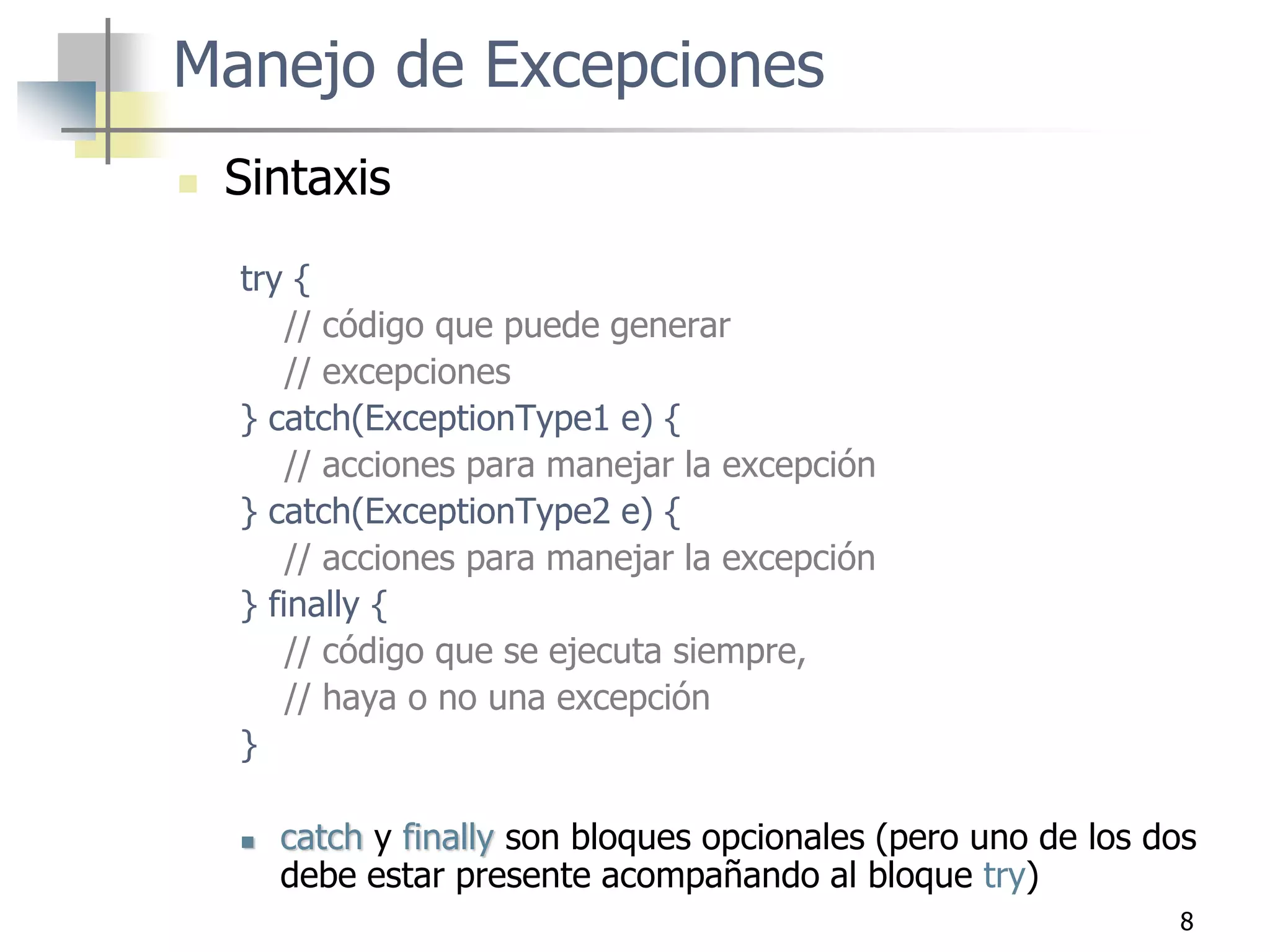 8
Manejo de Excepciones
 Sintaxis
try {
// código que puede generar
// excepciones
} catch(ExceptionType1 e) {
// acciones para manejar la excepción
} catch(ExceptionType2 e) {
// acciones para manejar la excepción
} finally {
// código que se ejecuta siempre,
// haya o no una excepción
}
 catch y finally son bloques opcionales (pero uno de los dos
debe estar presente acompañando al bloque try)
 