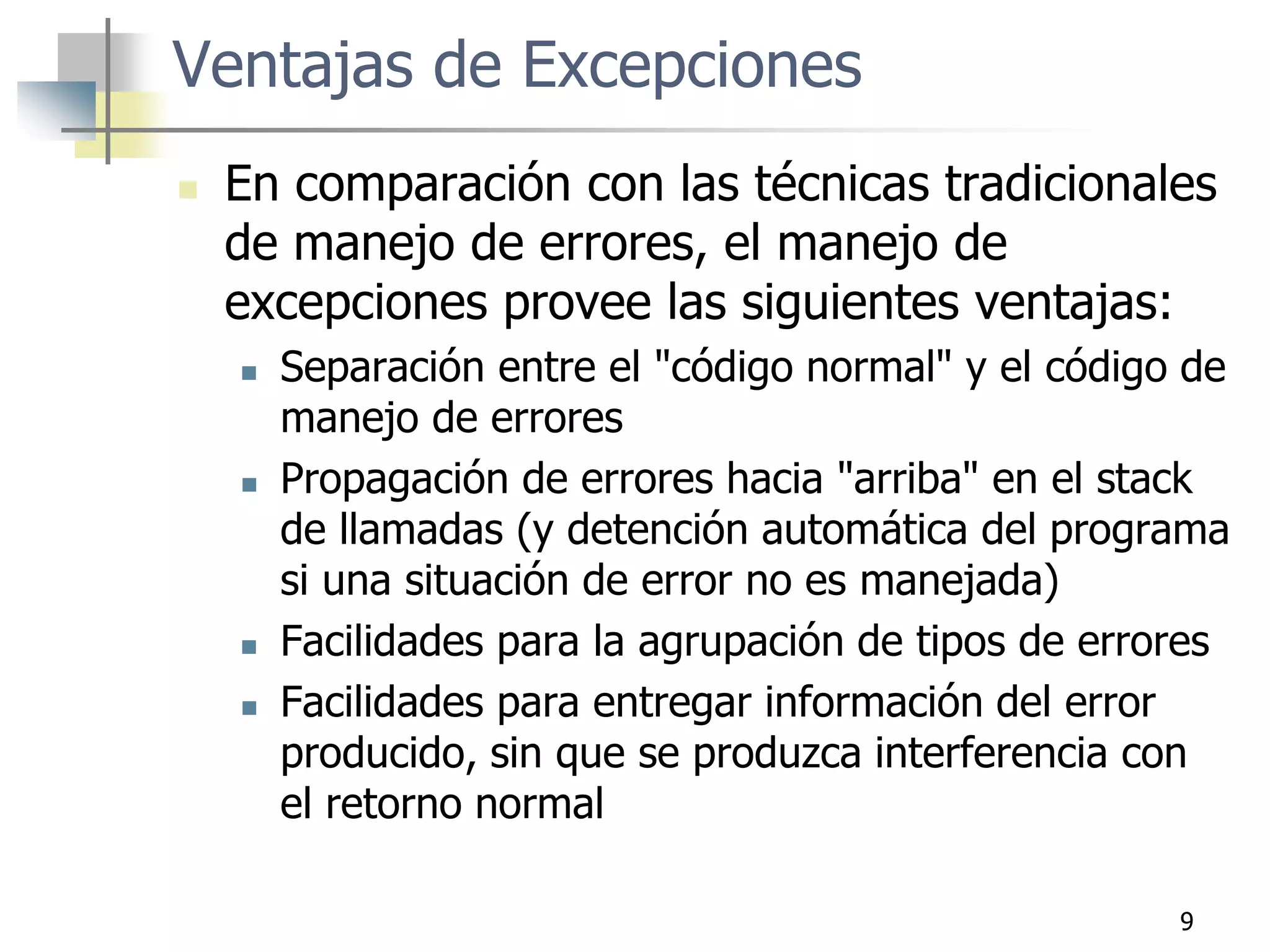 9
Ventajas de Excepciones
 En comparación con las técnicas tradicionales
de manejo de errores, el manejo de
excepciones provee las siguientes ventajas:
 Separación entre el "código normal" y el código de
manejo de errores
 Propagación de errores hacia "arriba" en el stack
de llamadas (y detención automática del programa
si una situación de error no es manejada)
 Facilidades para la agrupación de tipos de errores
 Facilidades para entregar información del error
producido, sin que se produzca interferencia con
el retorno normal
 