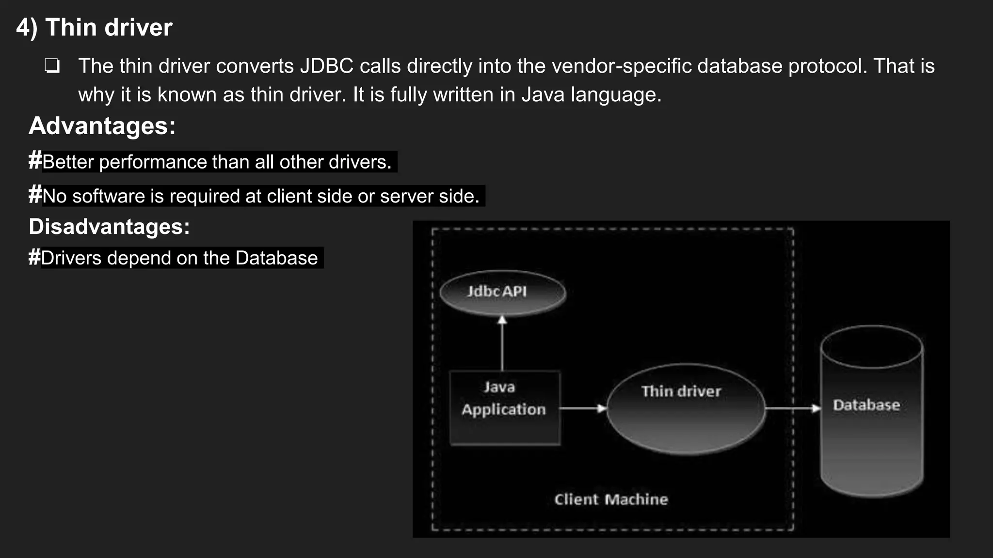 4) Thin driver
❏ The thin driver converts JDBC calls directly into the vendor-specific database protocol. That is
why it is known as thin driver. It is fully written in Java language.
Advantages:
#Better performance than all other drivers.
#No software is required at client side or server side.
Disadvantages:
#Drivers depend on the Database
 