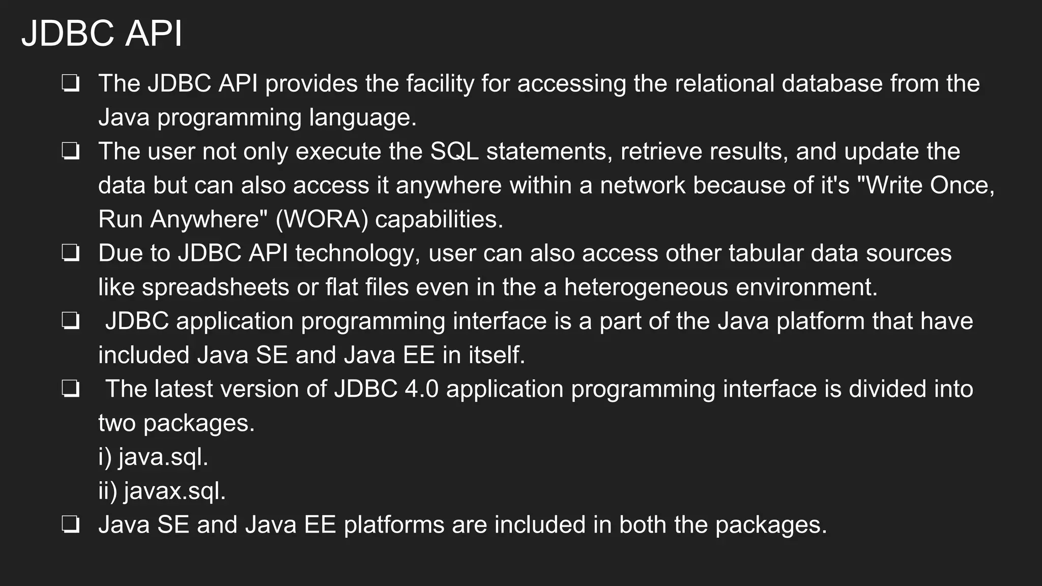 JDBC API
❏ The JDBC API provides the facility for accessing the relational database from the
Java programming language.
❏ The user not only execute the SQL statements, retrieve results, and update the
data but can also access it anywhere within a network because of it's "Write Once,
Run Anywhere" (WORA) capabilities.
❏ Due to JDBC API technology, user can also access other tabular data sources
like spreadsheets or flat files even in the a heterogeneous environment.
❏ JDBC application programming interface is a part of the Java platform that have
included Java SE and Java EE in itself.
❏ The latest version of JDBC 4.0 application programming interface is divided into
two packages.
i) java.sql.
ii) javax.sql.
❏ Java SE and Java EE platforms are included in both the packages.
 