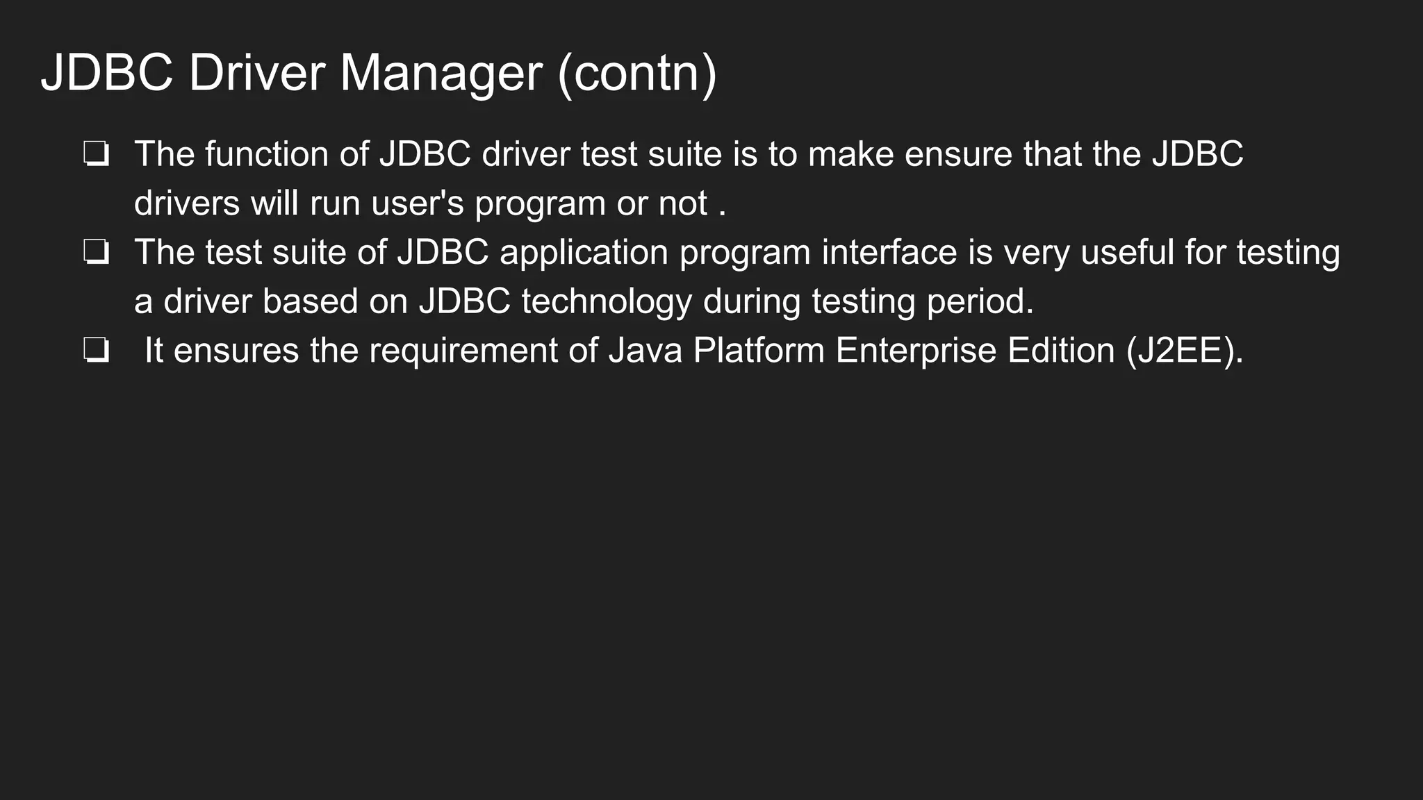 JDBC Driver Manager (contn)
❏ The function of JDBC driver test suite is to make ensure that the JDBC
drivers will run user's program or not .
❏ The test suite of JDBC application program interface is very useful for testing
a driver based on JDBC technology during testing period.
❏ It ensures the requirement of Java Platform Enterprise Edition (J2EE).
 