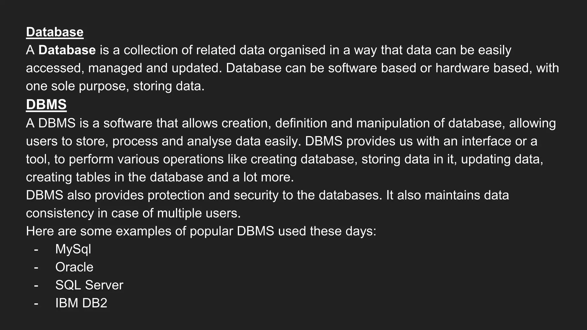 Database
A Database is a collection of related data organised in a way that data can be easily
accessed, managed and updated. Database can be software based or hardware based, with
one sole purpose, storing data.
DBMS
A DBMS is a software that allows creation, definition and manipulation of database, allowing
users to store, process and analyse data easily. DBMS provides us with an interface or a
tool, to perform various operations like creating database, storing data in it, updating data,
creating tables in the database and a lot more.
DBMS also provides protection and security to the databases. It also maintains data
consistency in case of multiple users.
Here are some examples of popular DBMS used these days:
- MySql
- Oracle
- SQL Server
- IBM DB2
 