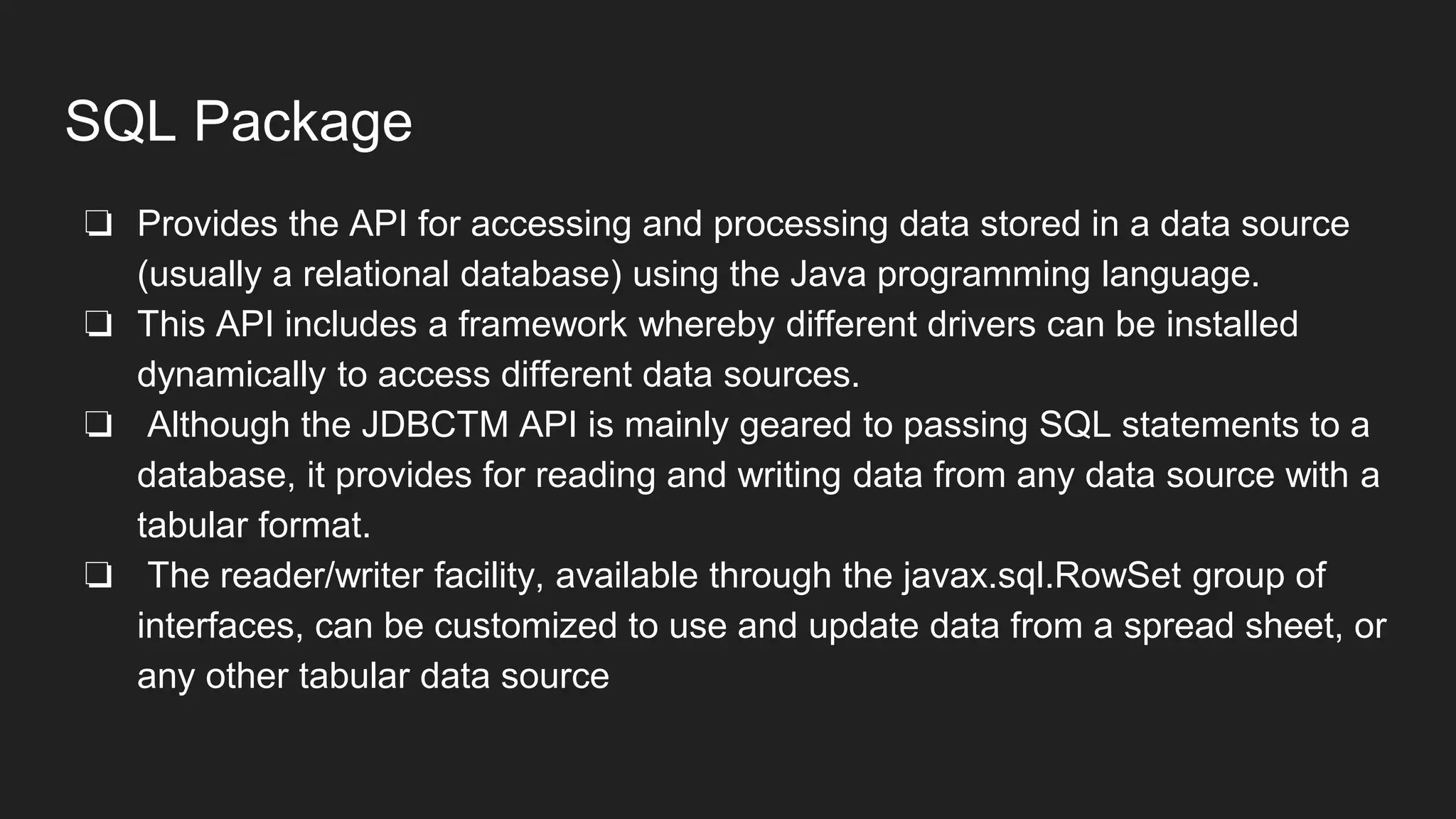 SQL Package
❏ Provides the API for accessing and processing data stored in a data source
(usually a relational database) using the Java programming language.
❏ This API includes a framework whereby different drivers can be installed
dynamically to access different data sources.
❏ Although the JDBCTM API is mainly geared to passing SQL statements to a
database, it provides for reading and writing data from any data source with a
tabular format.
❏ The reader/writer facility, available through the javax.sql.RowSet group of
interfaces, can be customized to use and update data from a spread sheet, or
any other tabular data source
 