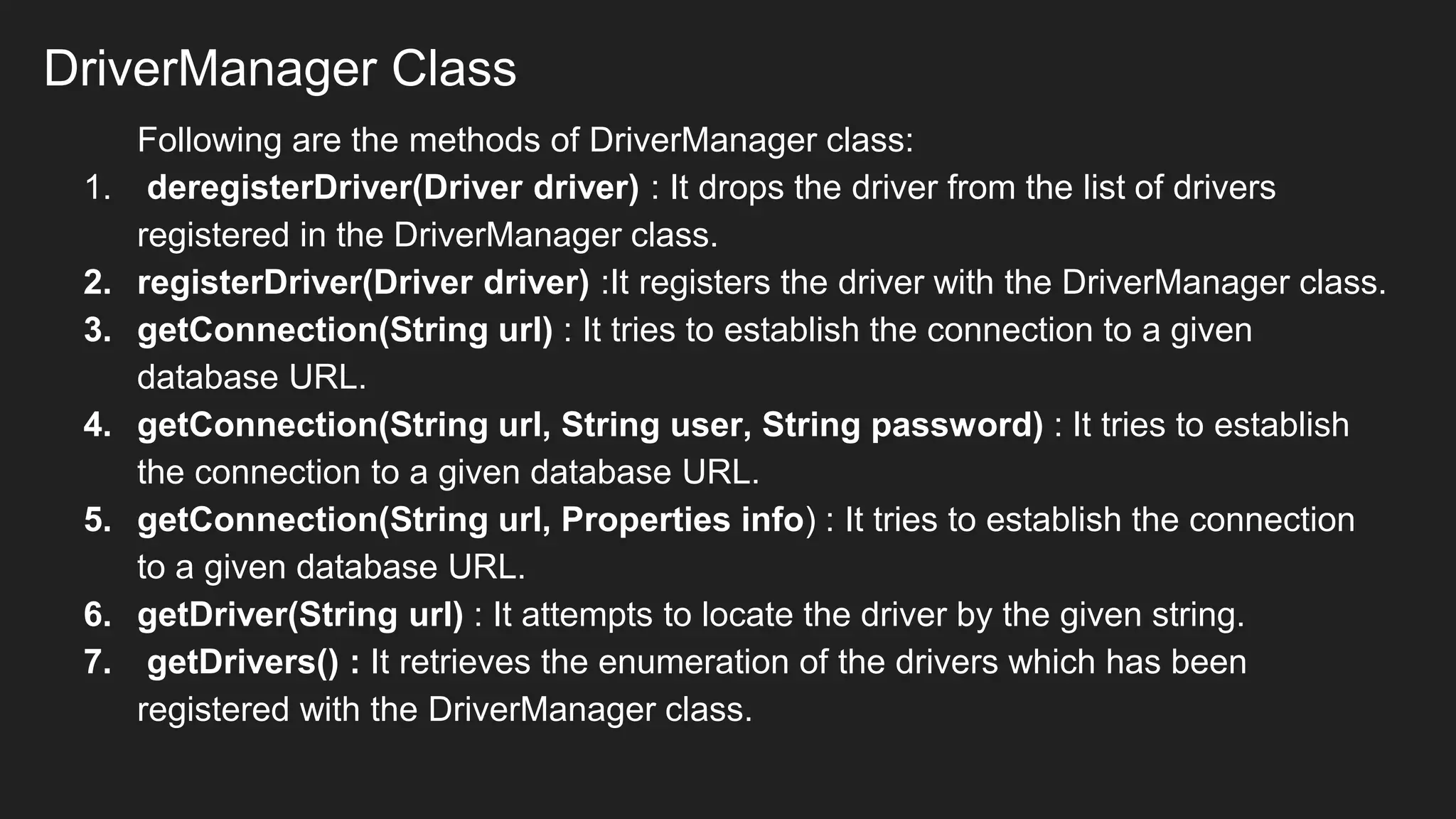 DriverManager Class
Following are the methods of DriverManager class:
1. deregisterDriver(Driver driver) : It drops the driver from the list of drivers
registered in the DriverManager class.
2. registerDriver(Driver driver) :It registers the driver with the DriverManager class.
3. getConnection(String url) : It tries to establish the connection to a given
database URL.
4. getConnection(String url, String user, String password) : It tries to establish
the connection to a given database URL.
5. getConnection(String url, Properties info) : It tries to establish the connection
to a given database URL.
6. getDriver(String url) : It attempts to locate the driver by the given string.
7. getDrivers() : It retrieves the enumeration of the drivers which has been
registered with the DriverManager class.
 
