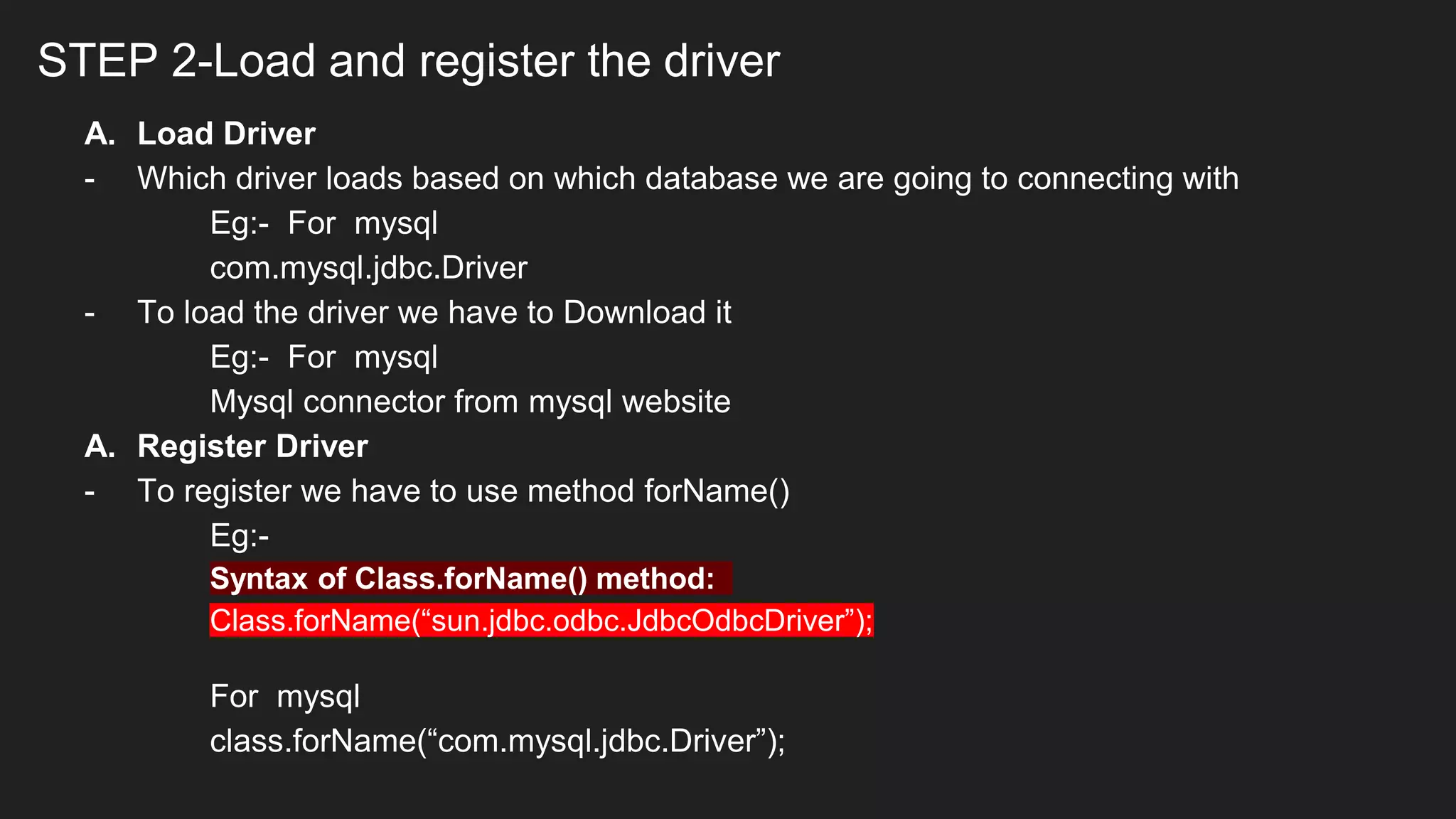 STEP 2-Load and register the driver
A. Load Driver
- Which driver loads based on which database we are going to connecting with
Eg:- For mysql
com.mysql.jdbc.Driver
- To load the driver we have to Download it
Eg:- For mysql
Mysql connector from mysql website
A. Register Driver
- To register we have to use method forName()
Eg:-
Syntax of Class.forName() method:
Class.forName(“sun.jdbc.odbc.JdbcOdbcDriver”);
For mysql
class.forName(“com.mysql.jdbc.Driver”);
 
