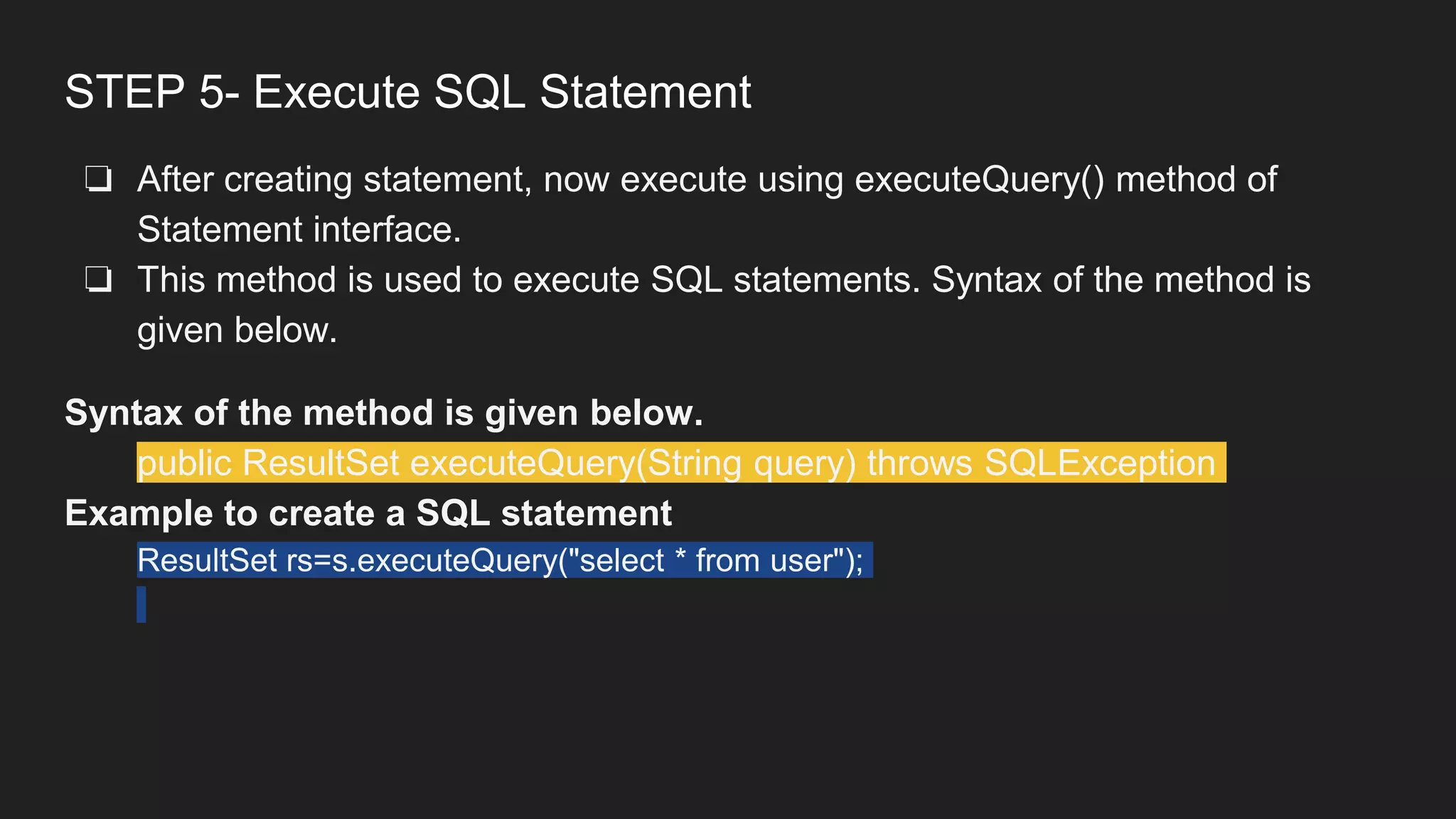 STEP 5- Execute SQL Statement
❏ After creating statement, now execute using executeQuery() method of
Statement interface.
❏ This method is used to execute SQL statements. Syntax of the method is
given below.
Syntax of the method is given below.
public ResultSet executeQuery(String query) throws SQLException
Example to create a SQL statement
ResultSet rs=s.executeQuery("select * from user");
 