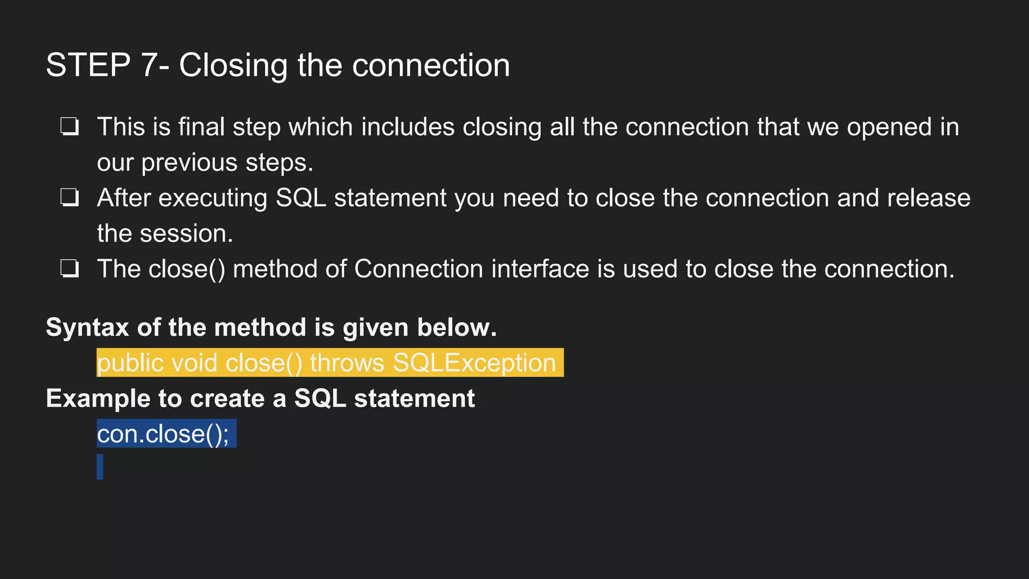 STEP 7- Closing the connection
❏ This is final step which includes closing all the connection that we opened in
our previous steps.
❏ After executing SQL statement you need to close the connection and release
the session.
❏ The close() method of Connection interface is used to close the connection.
Syntax of the method is given below.
public void close() throws SQLException
Example to create a SQL statement
con.close();
 