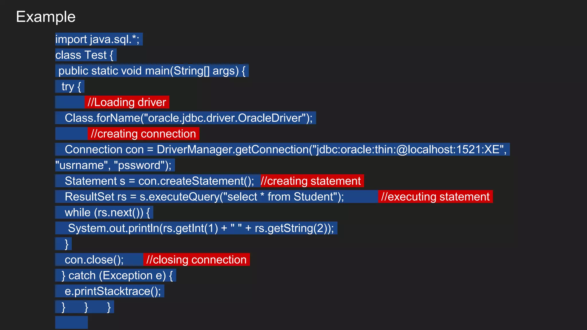 Example
import java.sql.*;
class Test {
public static void main(String[] args) {
try {
//Loading driver
Class.forName("oracle.jdbc.driver.OracleDriver");
//creating connection
Connection con = DriverManager.getConnection("jdbc:oracle:thin:@localhost:1521:XE",
"usrname", "pssword");
Statement s = con.createStatement(); //creating statement
ResultSet rs = s.executeQuery("select * from Student"); //executing statement
while (rs.next()) {
System.out.println(rs.getInt(1) + " " + rs.getString(2));
}
con.close(); //closing connection
} catch (Exception e) {
e.printStacktrace();
} } }
 