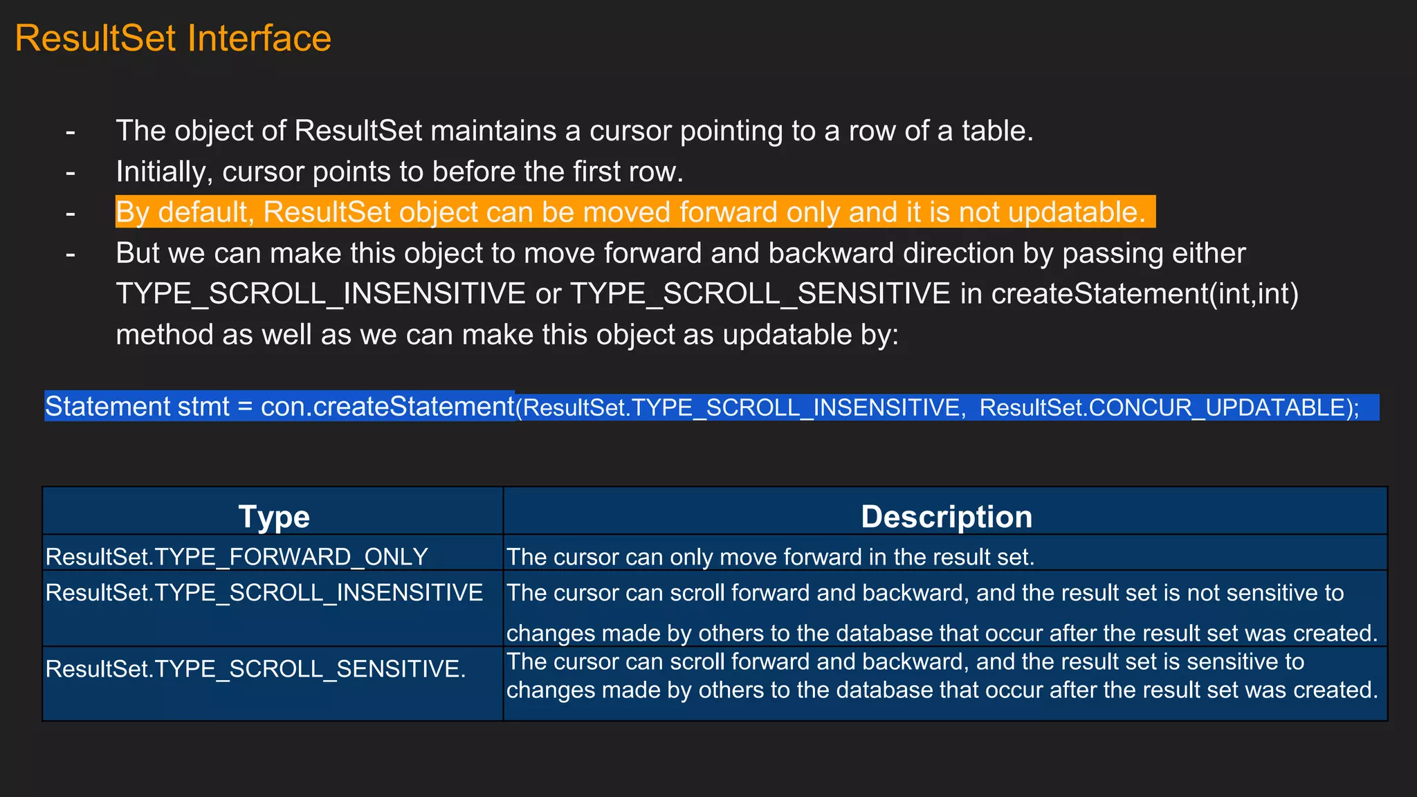 ResultSet Interface
- The object of ResultSet maintains a cursor pointing to a row of a table.
- Initially, cursor points to before the first row.
- By default, ResultSet object can be moved forward only and it is not updatable.
- But we can make this object to move forward and backward direction by passing either
TYPE_SCROLL_INSENSITIVE or TYPE_SCROLL_SENSITIVE in createStatement(int,int)
method as well as we can make this object as updatable by:
Statement stmt = con.createStatement(ResultSet.TYPE_SCROLL_INSENSITIVE, ResultSet.CONCUR_UPDATABLE);
Type Description
ResultSet.TYPE_FORWARD_ONLY The cursor can only move forward in the result set.
ResultSet.TYPE_SCROLL_INSENSITIVE The cursor can scroll forward and backward, and the result set is not sensitive to
changes made by others to the database that occur after the result set was created.
ResultSet.TYPE_SCROLL_SENSITIVE. The cursor can scroll forward and backward, and the result set is sensitive to
changes made by others to the database that occur after the result set was created.
 