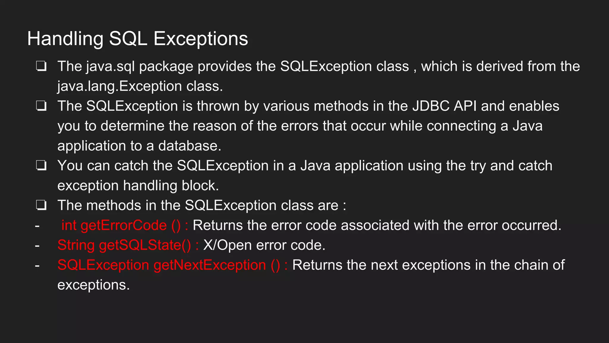 Handling SQL Exceptions
❏ The java.sql package provides the SQLException class , which is derived from the
java.lang.Exception class.
❏ The SQLException is thrown by various methods in the JDBC API and enables
you to determine the reason of the errors that occur while connecting a Java
application to a database.
❏ You can catch the SQLException in a Java application using the try and catch
exception handling block.
❏ The methods in the SQLException class are :
- int getErrorCode () : Returns the error code associated with the error occurred.
- String getSQLState() : X/Open error code.
- SQLException getNextException () : Returns the next exceptions in the chain of
exceptions.
 