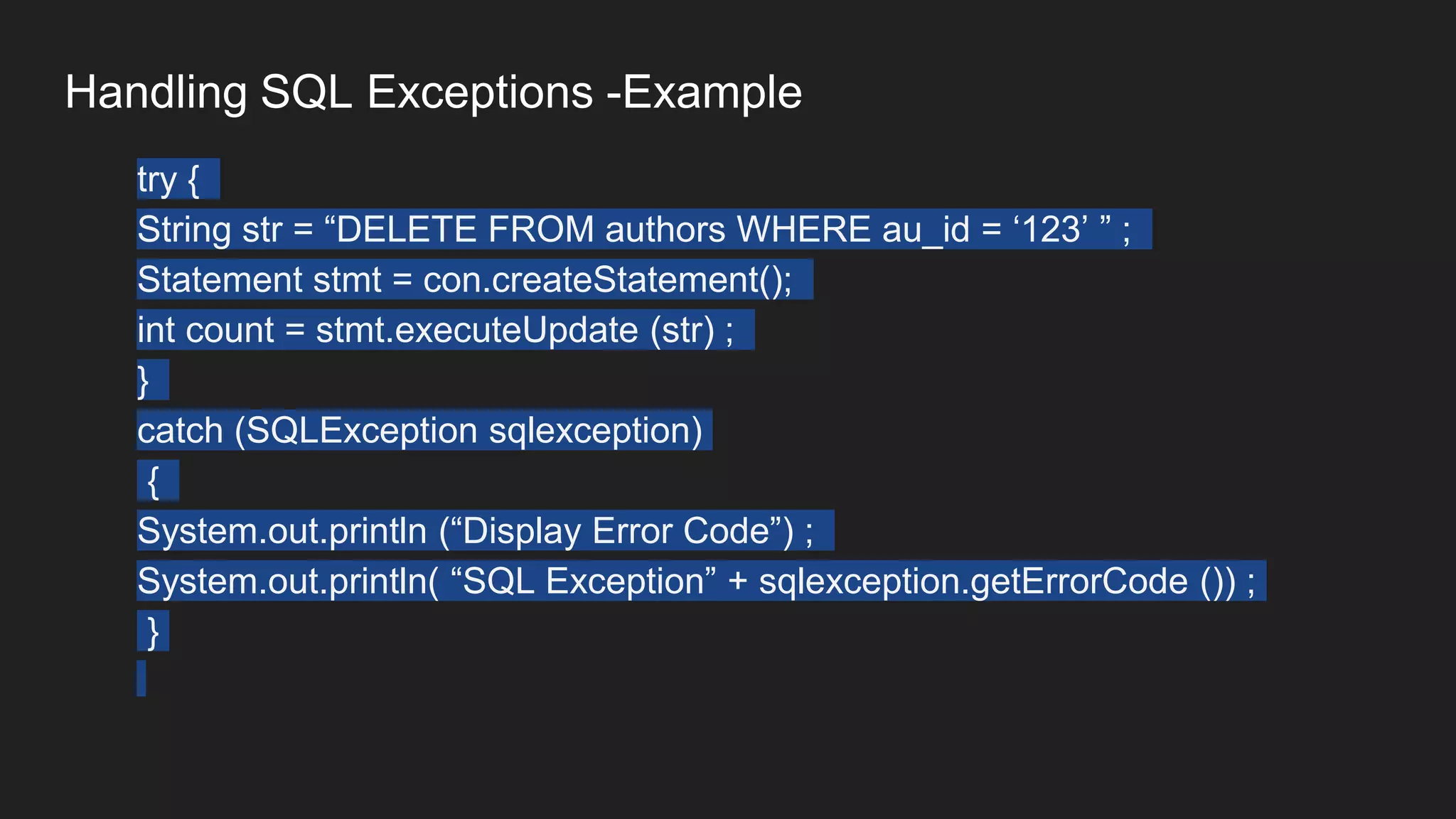 Handling SQL Exceptions -Example
try {
String str = “DELETE FROM authors WHERE au_id = ‘123’ ” ;
Statement stmt = con.createStatement();
int count = stmt.executeUpdate (str) ;
}
catch (SQLException sqlexception)
{
System.out.println (“Display Error Code”) ;
System.out.println( “SQL Exception” + sqlexception.getErrorCode ()) ;
}
 