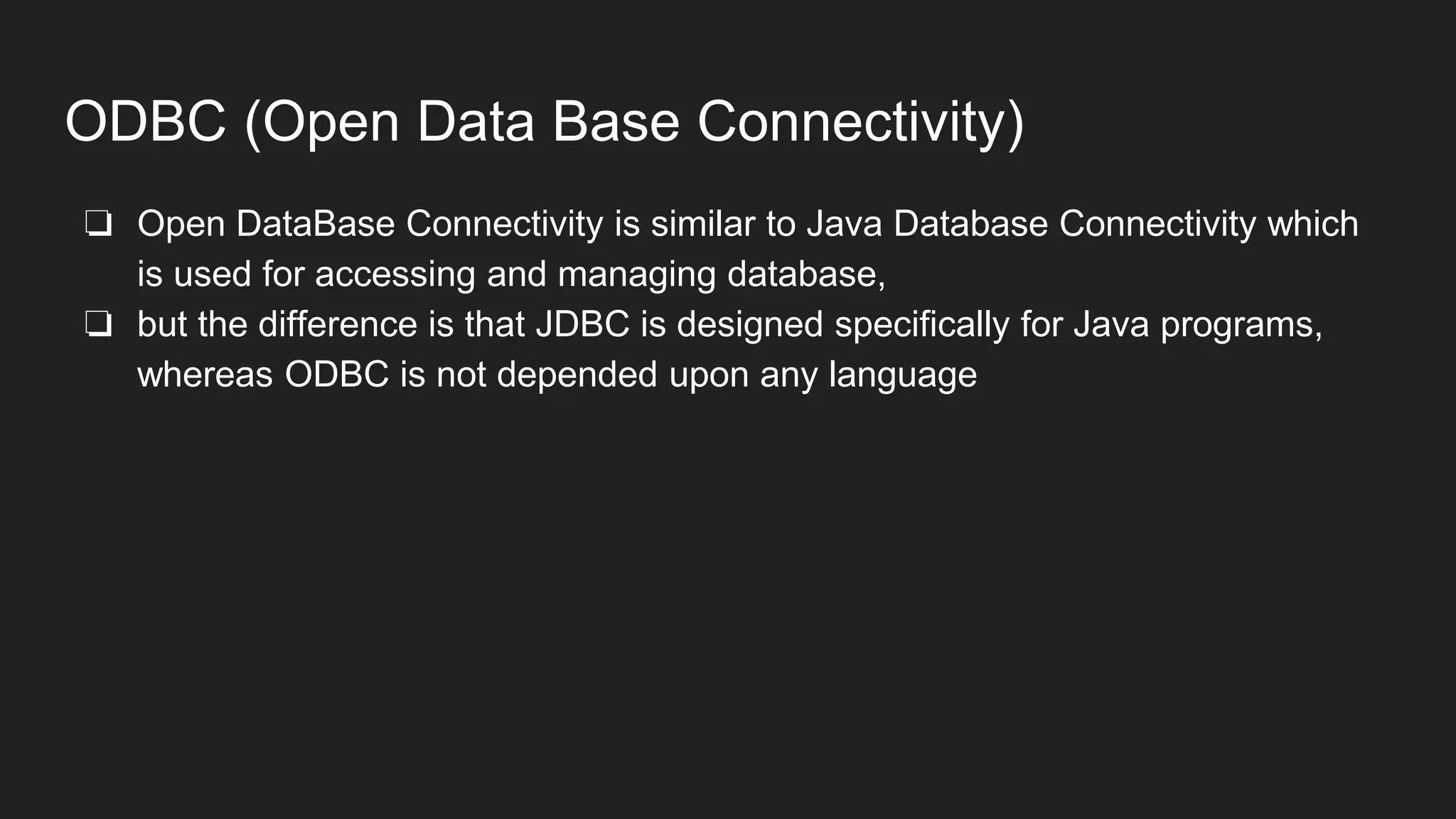 ODBC (Open Data Base Connectivity)
❏ Open DataBase Connectivity is similar to Java Database Connectivity which
is used for accessing and managing database,
❏ but the difference is that JDBC is designed specifically for Java programs,
whereas ODBC is not depended upon any language
 
