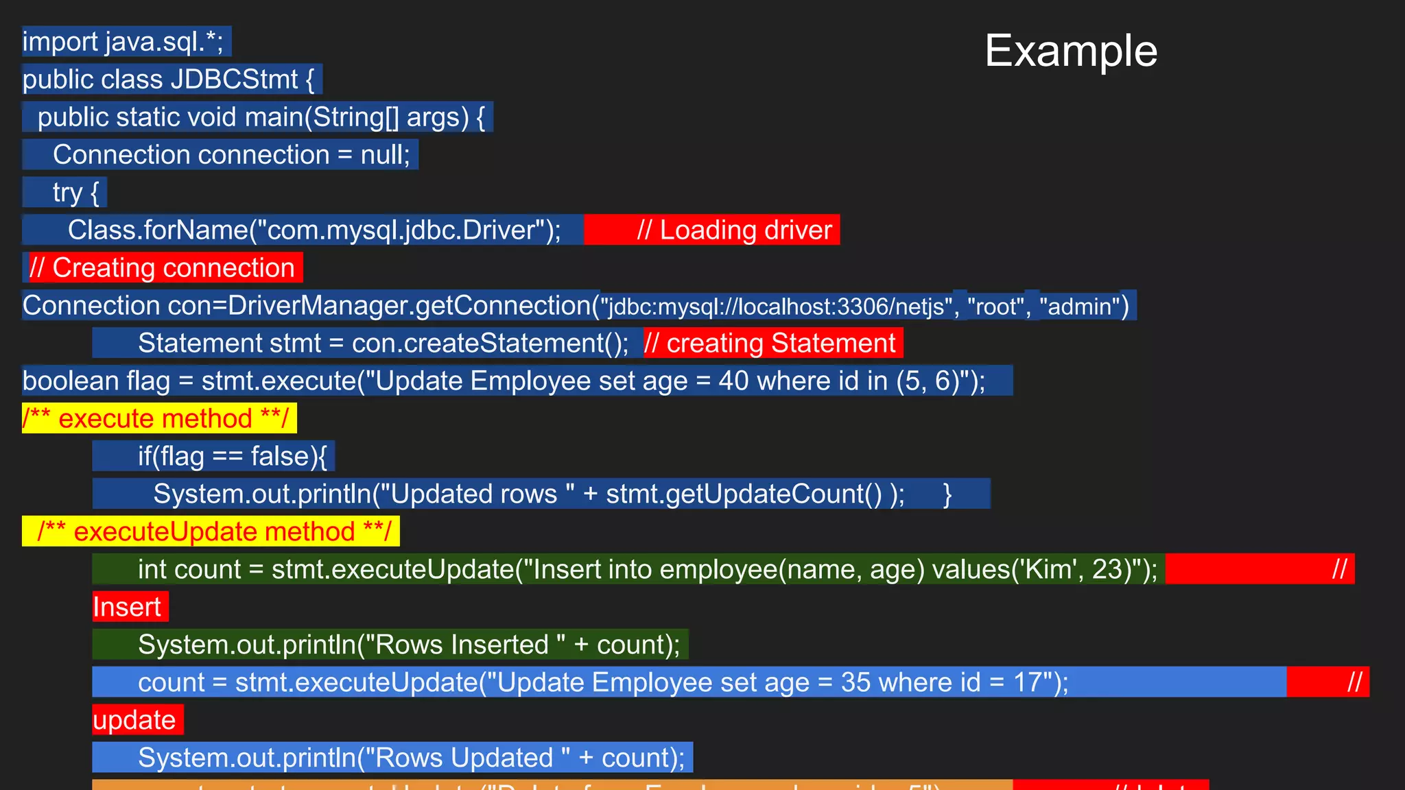 Example
import java.sql.*;
public class JDBCStmt {
public static void main(String[] args) {
Connection connection = null;
try {
Class.forName("com.mysql.jdbc.Driver"); // Loading driver
// Creating connection
Connection con=DriverManager.getConnection("jdbc:mysql://localhost:3306/netjs", "root", "admin")
Statement stmt = con.createStatement(); // creating Statement
boolean flag = stmt.execute("Update Employee set age = 40 where id in (5, 6)");
/** execute method **/
if(flag == false){
System.out.println("Updated rows " + stmt.getUpdateCount() ); }
/** executeUpdate method **/
int count = stmt.executeUpdate("Insert into employee(name, age) values('Kim', 23)"); //
Insert
System.out.println("Rows Inserted " + count);
count = stmt.executeUpdate("Update Employee set age = 35 where id = 17"); //
update
System.out.println("Rows Updated " + count);
 