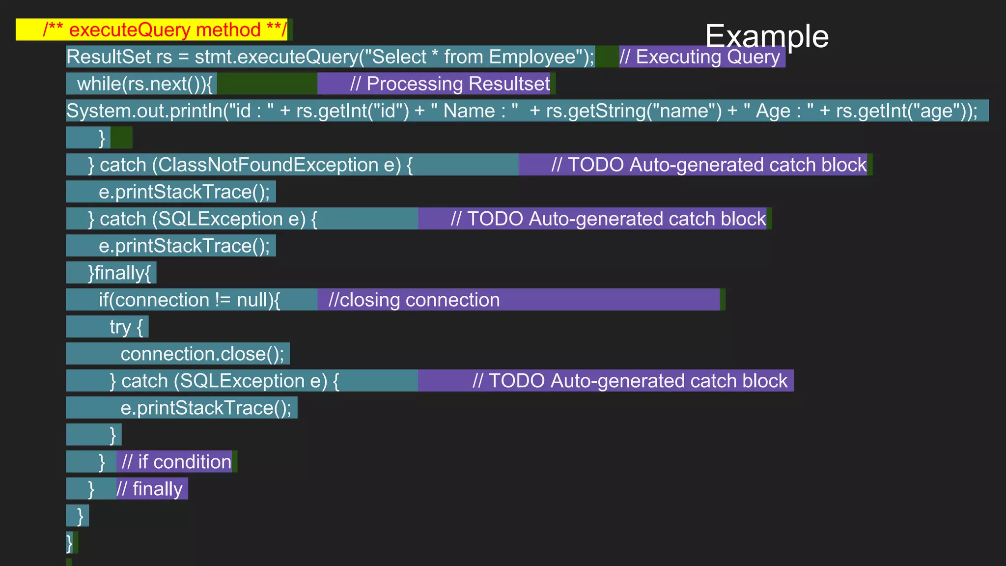 /** executeQuery method **/
ResultSet rs = stmt.executeQuery("Select * from Employee"); // Executing Query
while(rs.next()){ // Processing Resultset
System.out.println("id : " + rs.getInt("id") + " Name : " + rs.getString("name") + " Age : " + rs.getInt("age"));
}
} catch (ClassNotFoundException e) { // TODO Auto-generated catch block
e.printStackTrace();
} catch (SQLException e) { // TODO Auto-generated catch block
e.printStackTrace();
}finally{
if(connection != null){ //closing connection
try {
connection.close();
} catch (SQLException e) { // TODO Auto-generated catch block
e.printStackTrace();
}
} // if condition
} // finally
}
}
Example
 