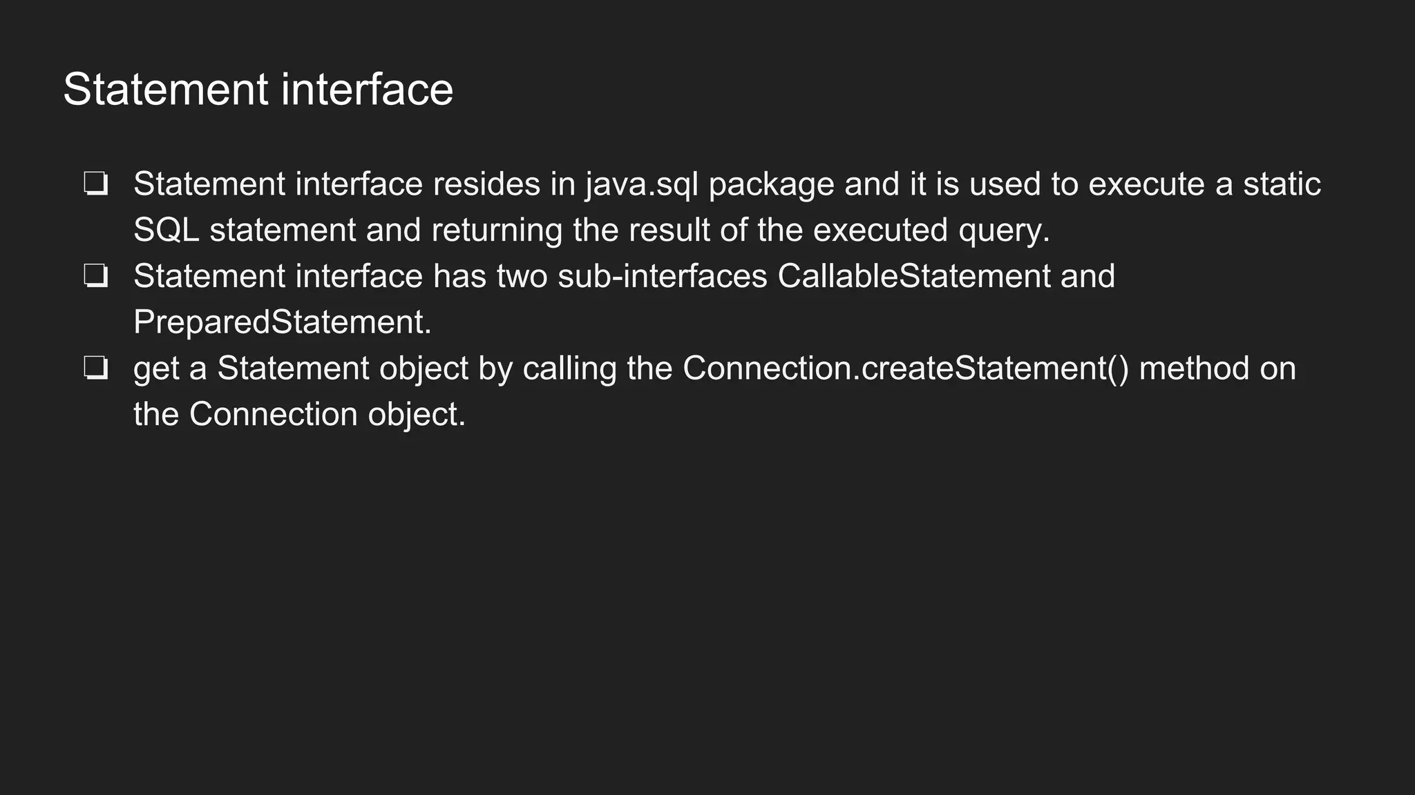 Statement interface
❏ Statement interface resides in java.sql package and it is used to execute a static
SQL statement and returning the result of the executed query.
❏ Statement interface has two sub-interfaces CallableStatement and
PreparedStatement.
❏ get a Statement object by calling the Connection.createStatement() method on
the Connection object.
 