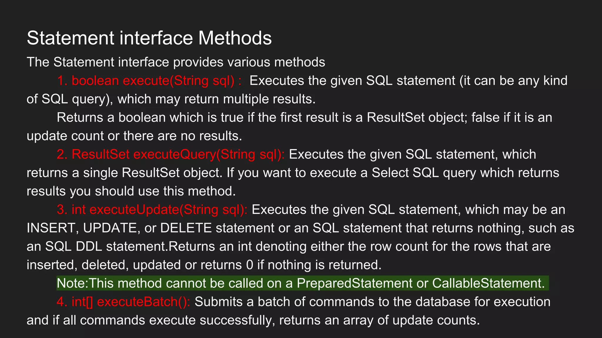 Statement interface Methods
The Statement interface provides various methods
1. boolean execute(String sql) : Executes the given SQL statement (it can be any kind
of SQL query), which may return multiple results.
Returns a boolean which is true if the first result is a ResultSet object; false if it is an
update count or there are no results.
2. ResultSet executeQuery(String sql): Executes the given SQL statement, which
returns a single ResultSet object. If you want to execute a Select SQL query which returns
results you should use this method.
3. int executeUpdate(String sql): Executes the given SQL statement, which may be an
INSERT, UPDATE, or DELETE statement or an SQL statement that returns nothing, such as
an SQL DDL statement.Returns an int denoting either the row count for the rows that are
inserted, deleted, updated or returns 0 if nothing is returned.
Note:This method cannot be called on a PreparedStatement or CallableStatement.
4. int[] executeBatch(): Submits a batch of commands to the database for execution
and if all commands execute successfully, returns an array of update counts.
 