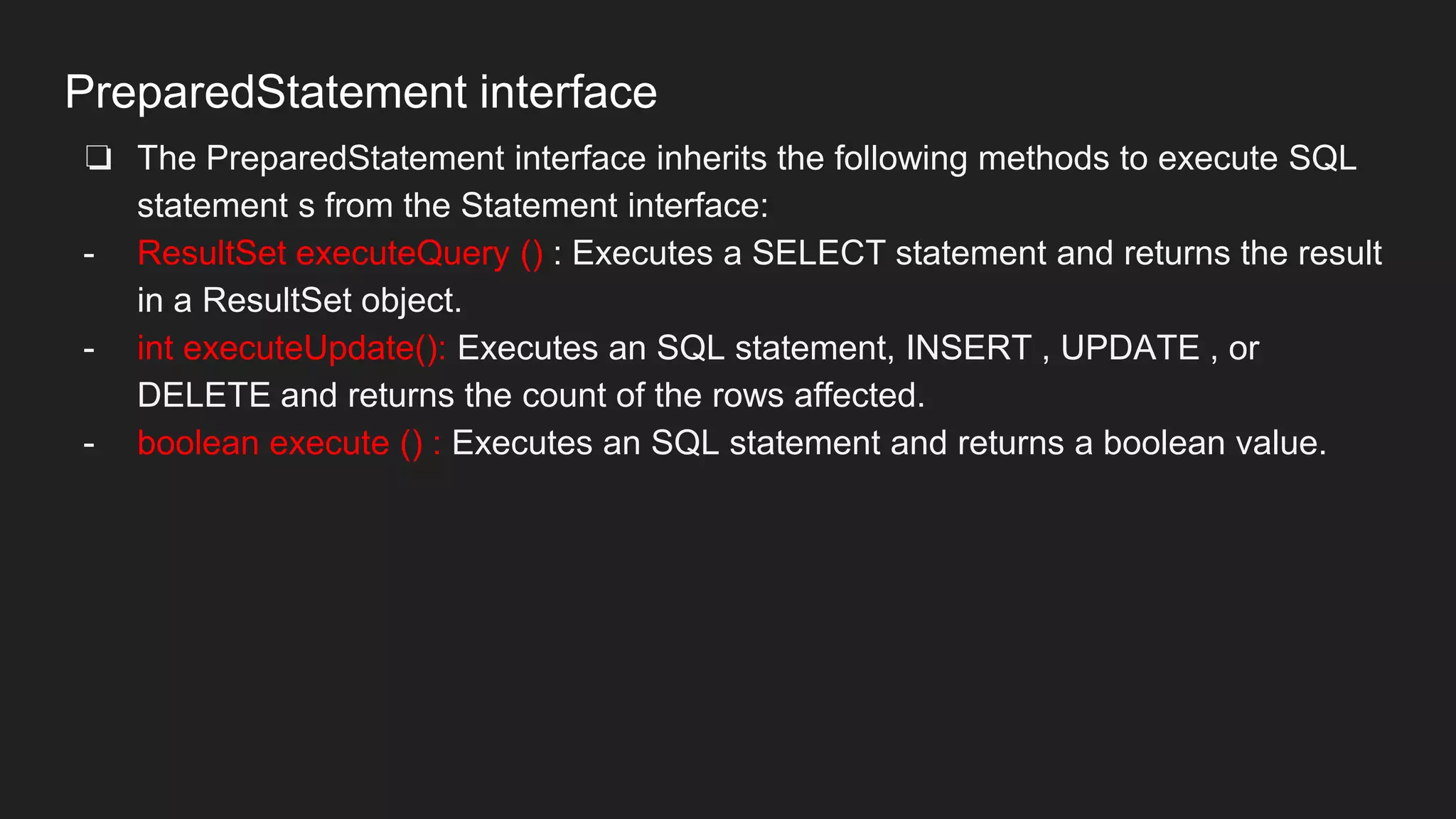 PreparedStatement interface
❏ The PreparedStatement interface inherits the following methods to execute SQL
statement s from the Statement interface:
- ResultSet executeQuery () : Executes a SELECT statement and returns the result
in a ResultSet object.
- int executeUpdate(): Executes an SQL statement, INSERT , UPDATE , or
DELETE and returns the count of the rows affected.
- boolean execute () : Executes an SQL statement and returns a boolean value.
 