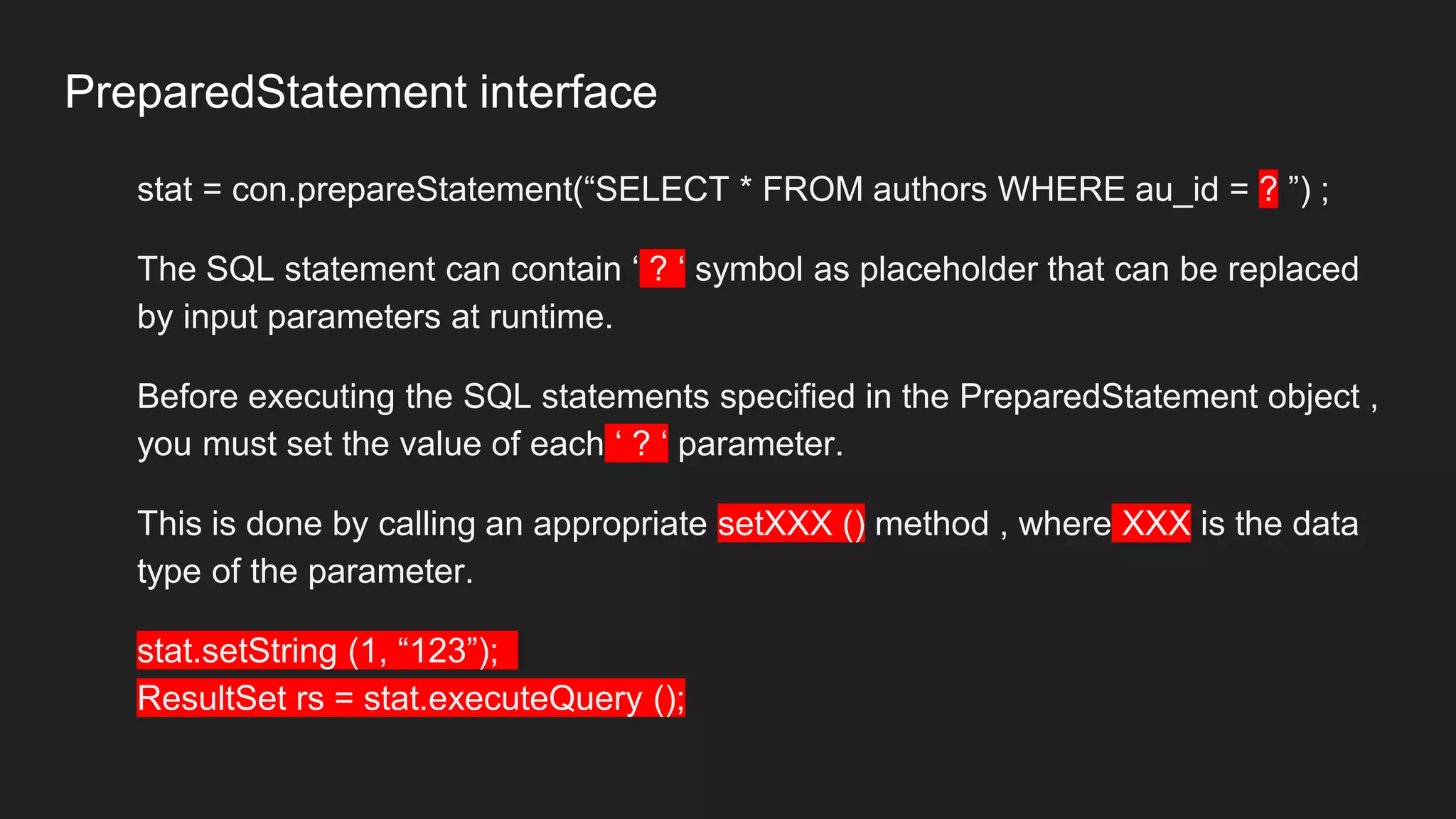 PreparedStatement interface
stat = con.prepareStatement(“SELECT * FROM authors WHERE au_id = ? ”) ;
The SQL statement can contain ‘ ? ‘ symbol as placeholder that can be replaced
by input parameters at runtime.
Before executing the SQL statements specified in the PreparedStatement object ,
you must set the value of each ‘ ? ‘ parameter.
This is done by calling an appropriate setXXX () method , where XXX is the data
type of the parameter.
stat.setString (1, “123”);
ResultSet rs = stat.executeQuery ();
 