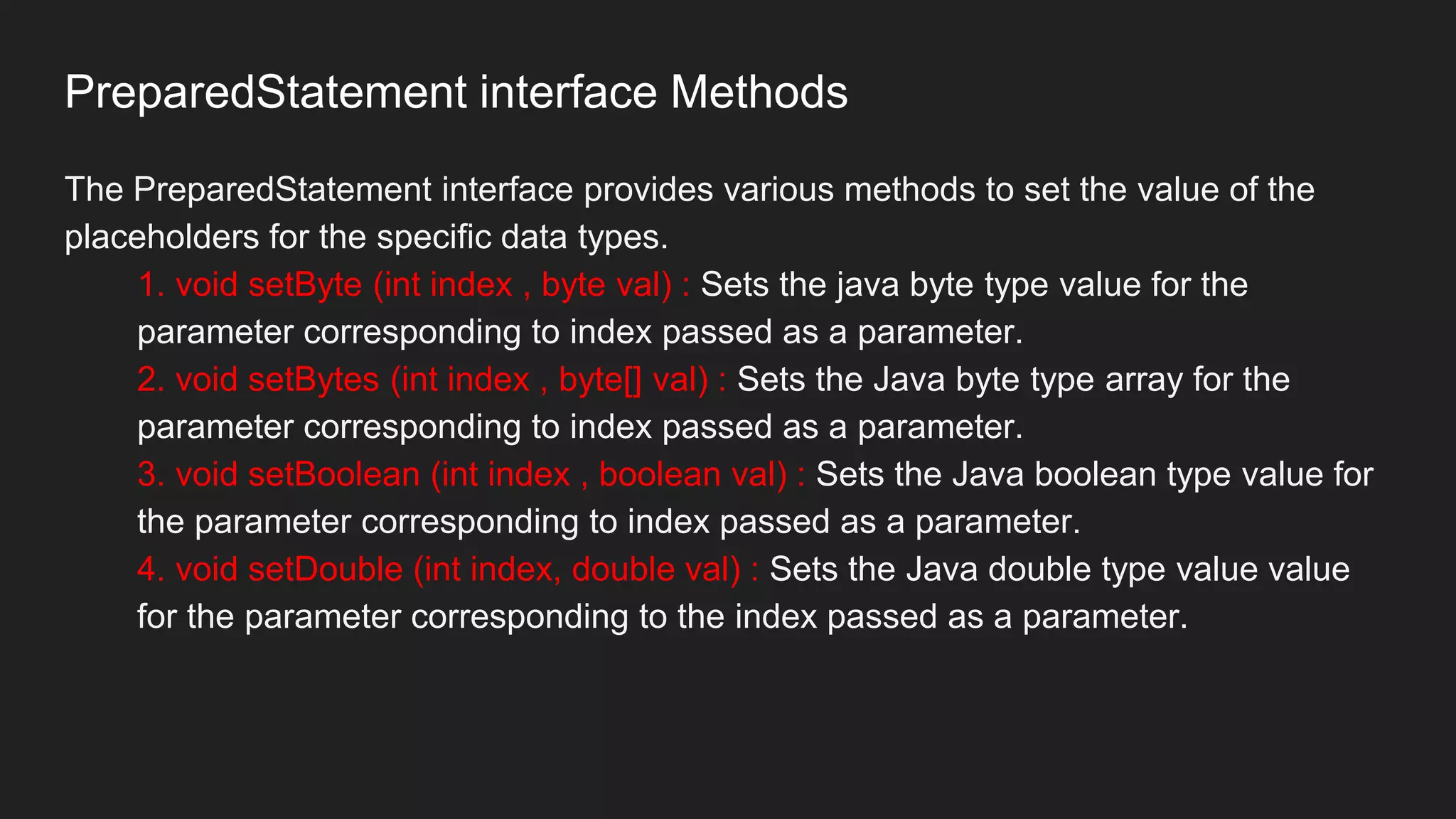 PreparedStatement interface Methods
The PreparedStatement interface provides various methods to set the value of the
placeholders for the specific data types.
1. void setByte (int index , byte val) : Sets the java byte type value for the
parameter corresponding to index passed as a parameter.
2. void setBytes (int index , byte[] val) : Sets the Java byte type array for the
parameter corresponding to index passed as a parameter.
3. void setBoolean (int index , boolean val) : Sets the Java boolean type value for
the parameter corresponding to index passed as a parameter.
4. void setDouble (int index, double val) : Sets the Java double type value value
for the parameter corresponding to the index passed as a parameter.
 