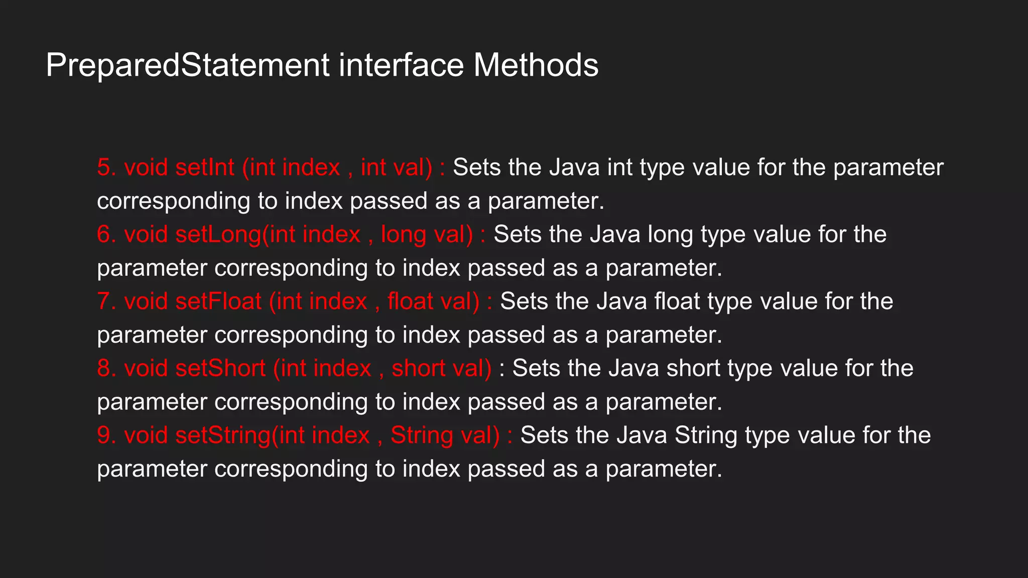 PreparedStatement interface Methods
5. void setInt (int index , int val) : Sets the Java int type value for the parameter
corresponding to index passed as a parameter.
6. void setLong(int index , long val) : Sets the Java long type value for the
parameter corresponding to index passed as a parameter.
7. void setFloat (int index , float val) : Sets the Java float type value for the
parameter corresponding to index passed as a parameter.
8. void setShort (int index , short val) : Sets the Java short type value for the
parameter corresponding to index passed as a parameter.
9. void setString(int index , String val) : Sets the Java String type value for the
parameter corresponding to index passed as a parameter.
 