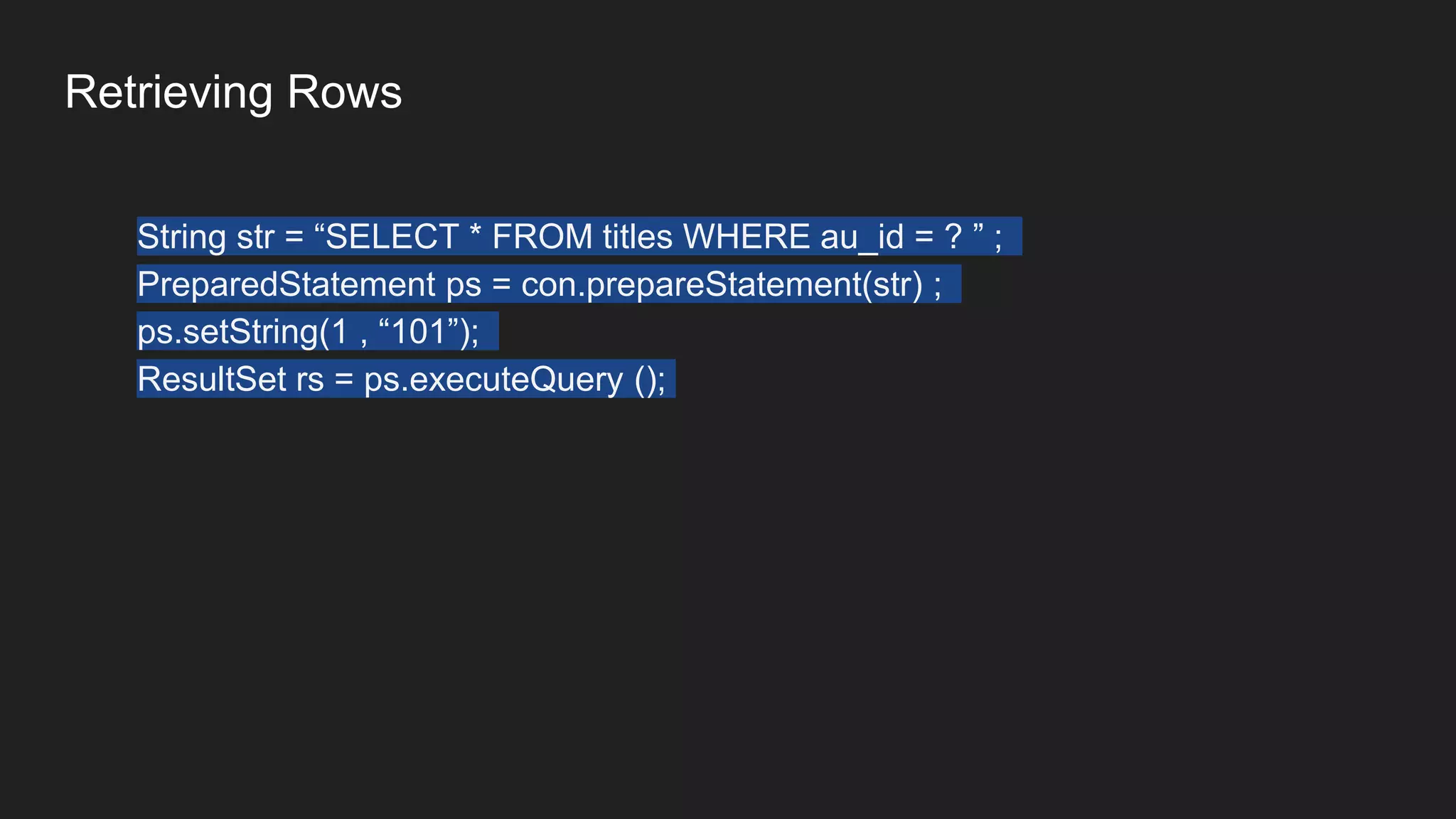 Retrieving Rows
String str = “SELECT * FROM titles WHERE au_id = ? ” ;
PreparedStatement ps = con.prepareStatement(str) ;
ps.setString(1 , “101”);
ResultSet rs = ps.executeQuery ();
 