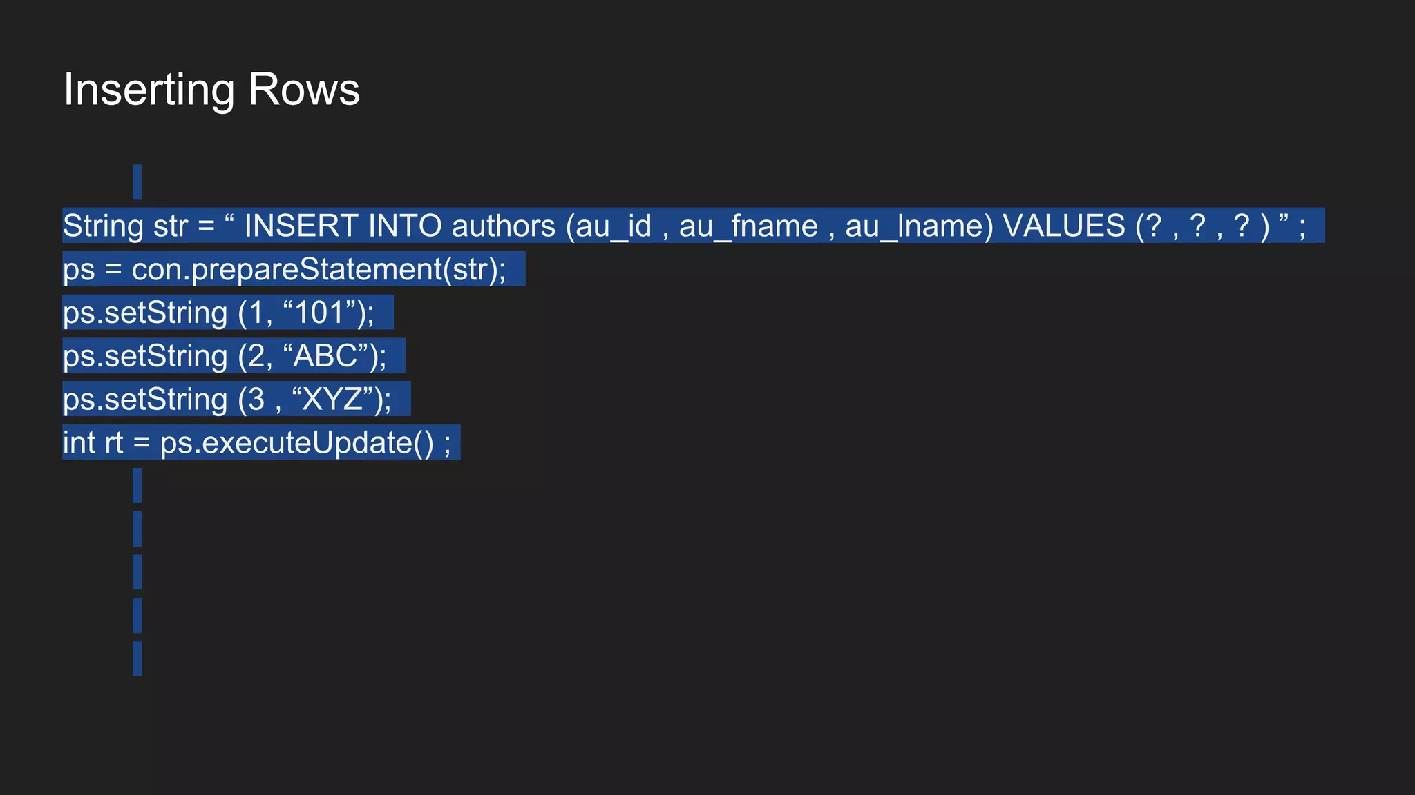 Inserting Rows
String str = “ INSERT INTO authors (au_id , au_fname , au_lname) VALUES (? , ? , ? ) ” ;
ps = con.prepareStatement(str);
ps.setString (1, “101”);
ps.setString (2, “ABC”);
ps.setString (3 , “XYZ”);
int rt = ps.executeUpdate() ;
 