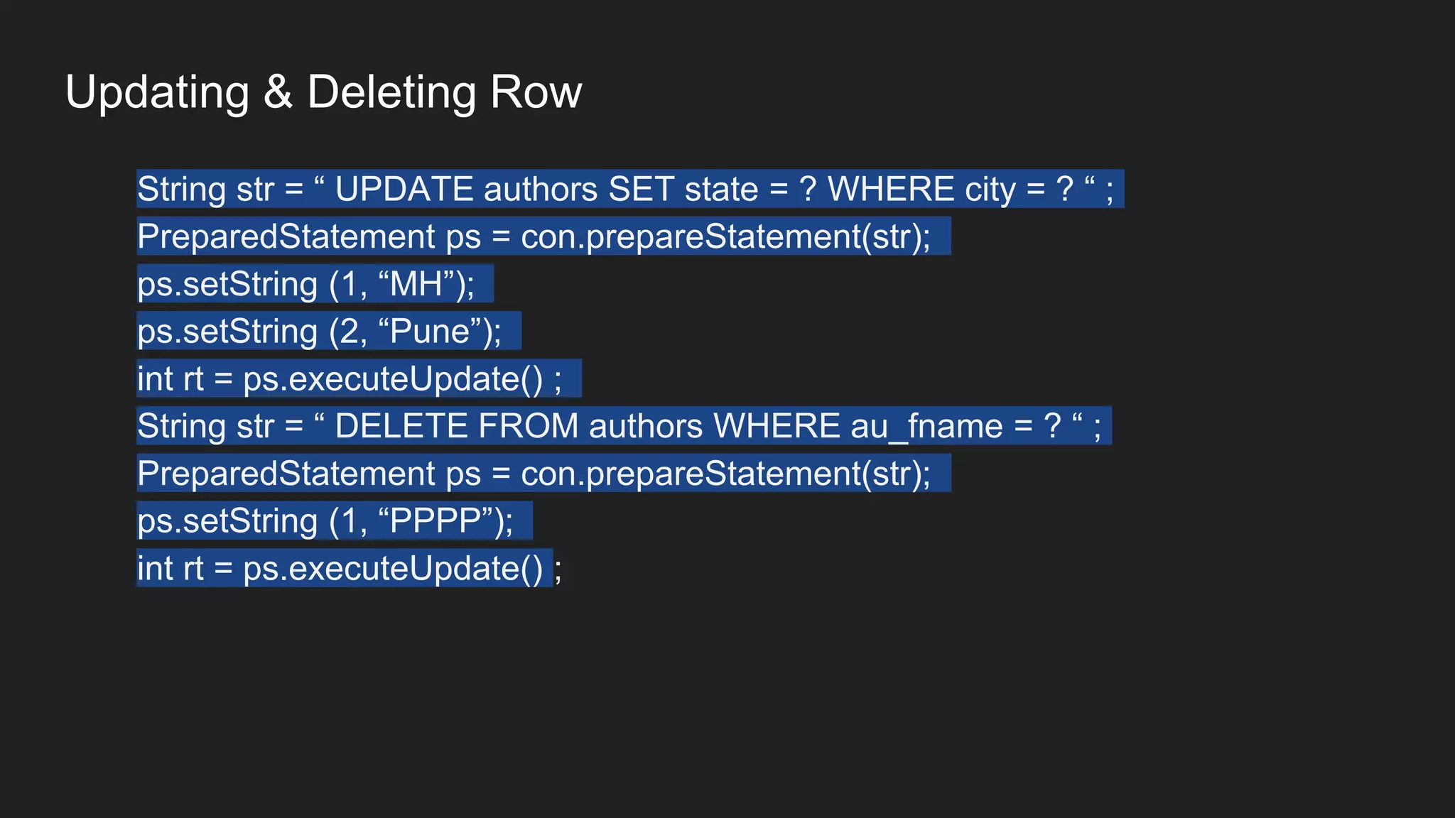 Updating & Deleting Row
String str = “ UPDATE authors SET state = ? WHERE city = ? “ ;
PreparedStatement ps = con.prepareStatement(str);
ps.setString (1, “MH”);
ps.setString (2, “Pune”);
int rt = ps.executeUpdate() ;
String str = “ DELETE FROM authors WHERE au_fname = ? “ ;
PreparedStatement ps = con.prepareStatement(str);
ps.setString (1, “PPPP”);
int rt = ps.executeUpdate() ;
 
