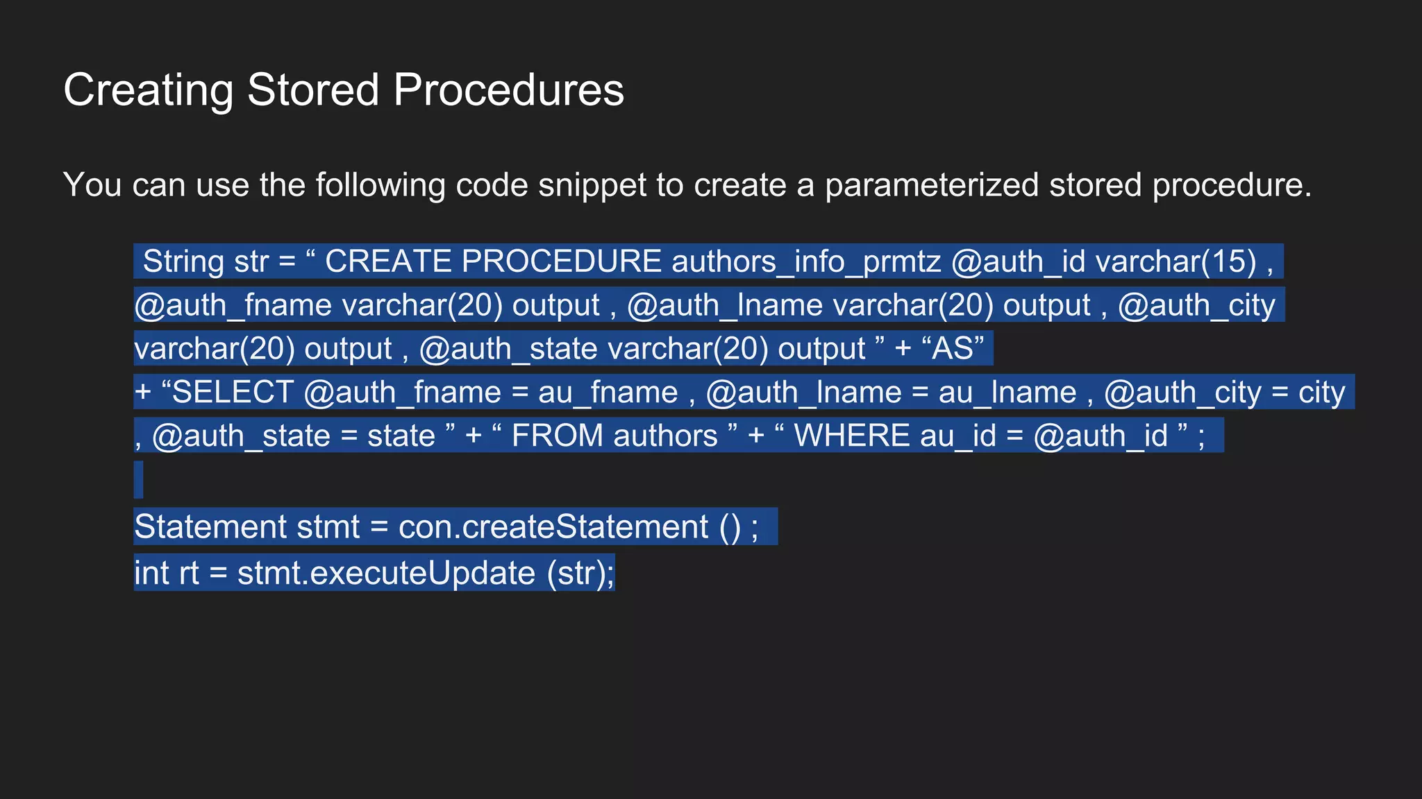 Creating Stored Procedures
You can use the following code snippet to create a parameterized stored procedure.
String str = “ CREATE PROCEDURE authors_info_prmtz @auth_id varchar(15) ,
@auth_fname varchar(20) output , @auth_lname varchar(20) output , @auth_city
varchar(20) output , @auth_state varchar(20) output ” + “AS”
+ “SELECT @auth_fname = au_fname , @auth_lname = au_lname , @auth_city = city
, @auth_state = state ” + “ FROM authors ” + “ WHERE au_id = @auth_id ” ;
Statement stmt = con.createStatement () ;
int rt = stmt.executeUpdate (str);
 