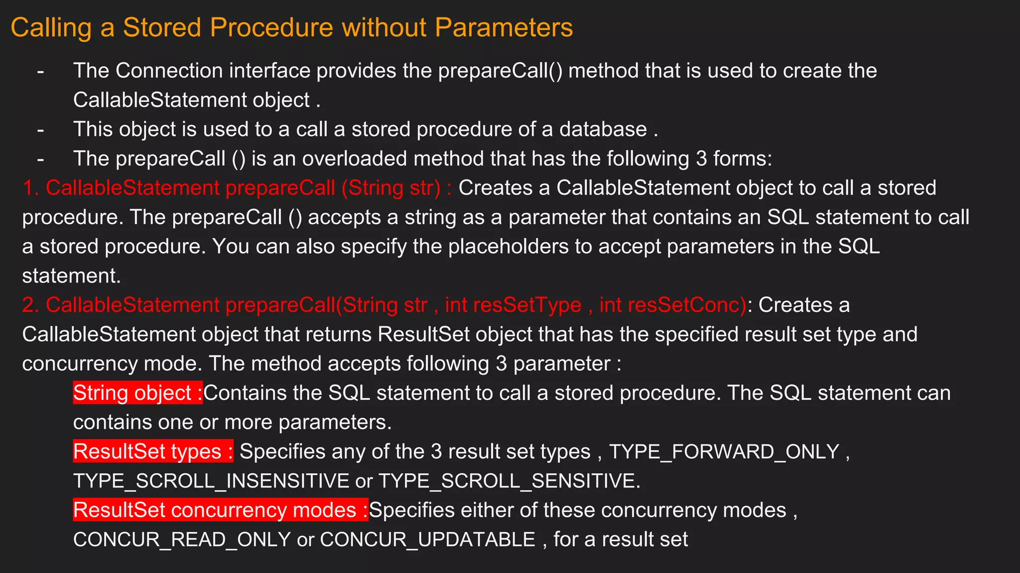 Calling a Stored Procedure without Parameters
- The Connection interface provides the prepareCall() method that is used to create the
CallableStatement object .
- This object is used to a call a stored procedure of a database .
- The prepareCall () is an overloaded method that has the following 3 forms:
1. CallableStatement prepareCall (String str) : Creates a CallableStatement object to call a stored
procedure. The prepareCall () accepts a string as a parameter that contains an SQL statement to call
a stored procedure. You can also specify the placeholders to accept parameters in the SQL
statement.
2. CallableStatement prepareCall(String str , int resSetType , int resSetConc): Creates a
CallableStatement object that returns ResultSet object that has the specified result set type and
concurrency mode. The method accepts following 3 parameter :
String object :Contains the SQL statement to call a stored procedure. The SQL statement can
contains one or more parameters.
ResultSet types : Specifies any of the 3 result set types , TYPE_FORWARD_ONLY ,
TYPE_SCROLL_INSENSITIVE or TYPE_SCROLL_SENSITIVE.
ResultSet concurrency modes :Specifies either of these concurrency modes ,
CONCUR_READ_ONLY or CONCUR_UPDATABLE , for a result set
 