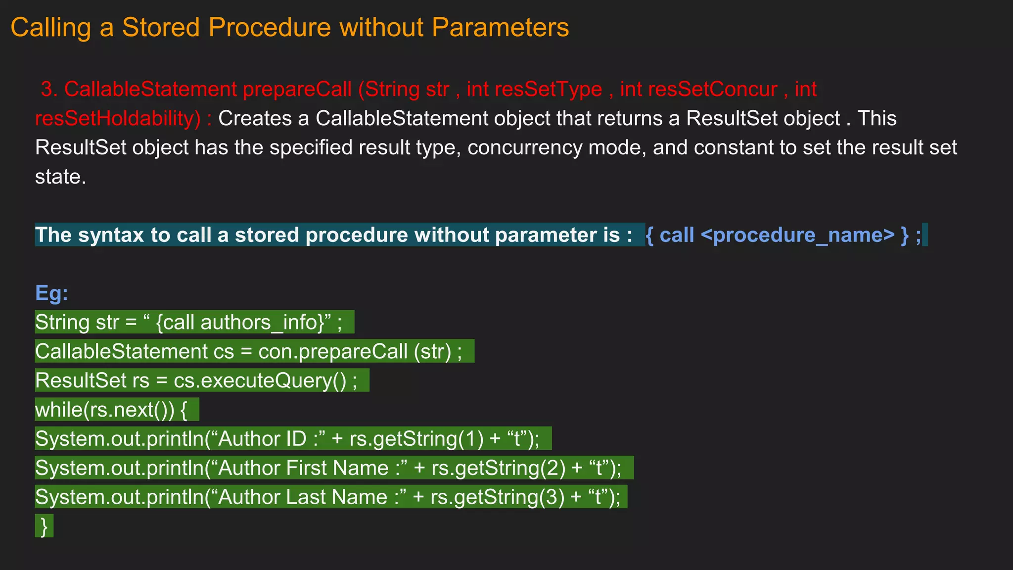 Calling a Stored Procedure without Parameters
3. CallableStatement prepareCall (String str , int resSetType , int resSetConcur , int
resSetHoldability) : Creates a CallableStatement object that returns a ResultSet object . This
ResultSet object has the specified result type, concurrency mode, and constant to set the result set
state.
The syntax to call a stored procedure without parameter is : { call <procedure_name> } ;
Eg:
String str = “ {call authors_info}” ;
CallableStatement cs = con.prepareCall (str) ;
ResultSet rs = cs.executeQuery() ;
while(rs.next()) {
System.out.println(“Author ID :” + rs.getString(1) + “t”);
System.out.println(“Author First Name :” + rs.getString(2) + “t”);
System.out.println(“Author Last Name :” + rs.getString(3) + “t”);
}
 