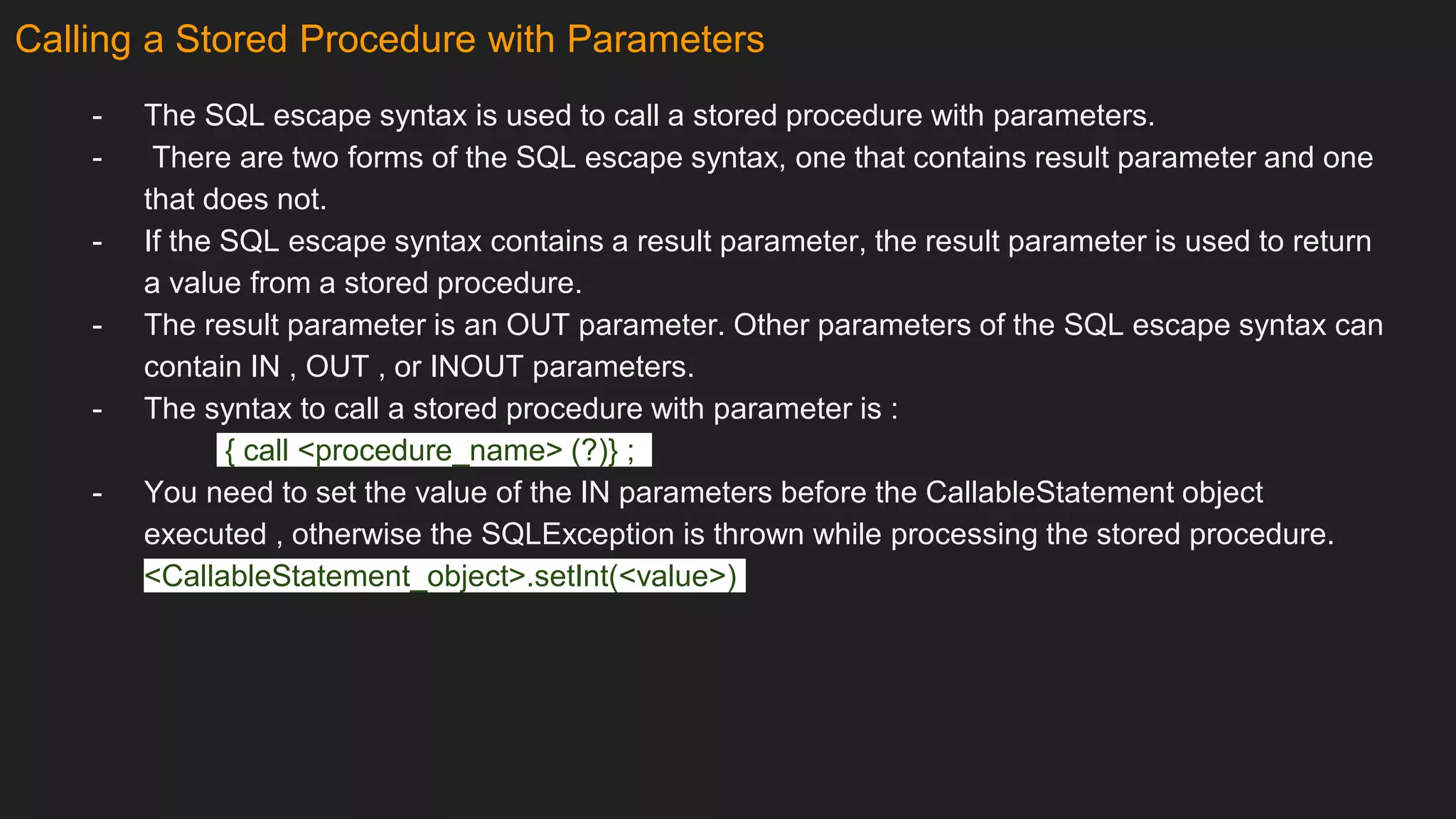 Calling a Stored Procedure with Parameters
- The SQL escape syntax is used to call a stored procedure with parameters.
- There are two forms of the SQL escape syntax, one that contains result parameter and one
that does not.
- If the SQL escape syntax contains a result parameter, the result parameter is used to return
a value from a stored procedure.
- The result parameter is an OUT parameter. Other parameters of the SQL escape syntax can
contain IN , OUT , or INOUT parameters.
- The syntax to call a stored procedure with parameter is :
{ call <procedure_name> (?)} ;
- You need to set the value of the IN parameters before the CallableStatement object
executed , otherwise the SQLException is thrown while processing the stored procedure.
<CallableStatement_object>.setInt(<value>)
 