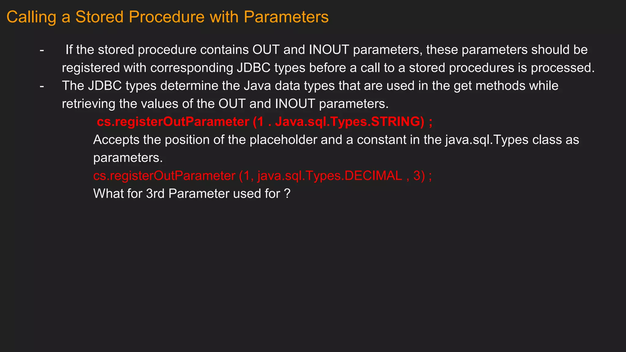 Calling a Stored Procedure with Parameters
- If the stored procedure contains OUT and INOUT parameters, these parameters should be
registered with corresponding JDBC types before a call to a stored procedures is processed.
- The JDBC types determine the Java data types that are used in the get methods while
retrieving the values of the OUT and INOUT parameters.
cs.registerOutParameter (1 . Java.sql.Types.STRING) ;
Accepts the position of the placeholder and a constant in the java.sql.Types class as
parameters.
cs.registerOutParameter (1, java.sql.Types.DECIMAL , 3) ;
What for 3rd Parameter used for ?
 