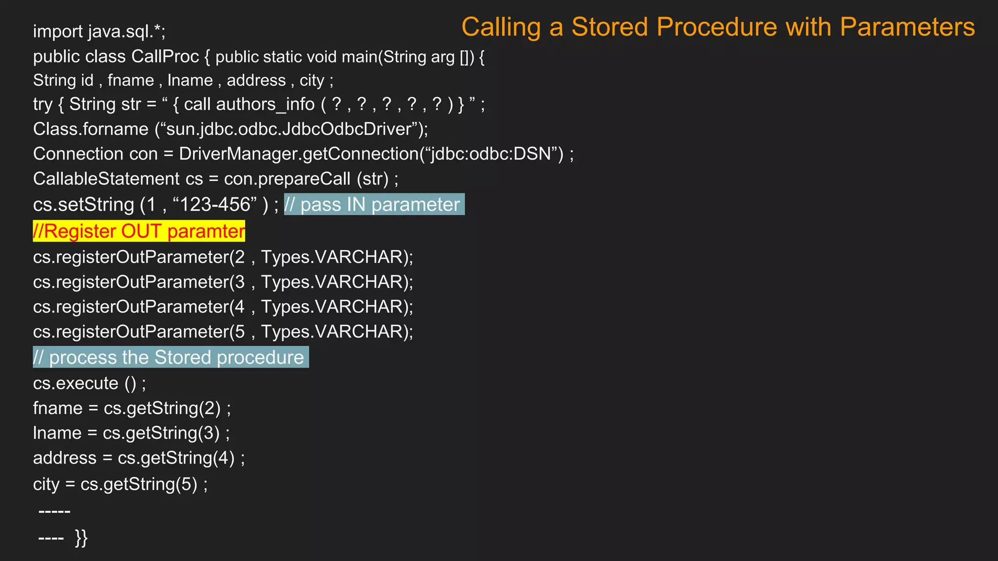 Calling a Stored Procedure with Parameters
import java.sql.*;
public class CallProc { public static void main(String arg []) {
String id , fname , lname , address , city ;
try { String str = “ { call authors_info ( ? , ? , ? , ? , ? ) } ” ;
Class.forname (“sun.jdbc.odbc.JdbcOdbcDriver”);
Connection con = DriverManager.getConnection(“jdbc:odbc:DSN”) ;
CallableStatement cs = con.prepareCall (str) ;
cs.setString (1 , “123-456” ) ; // pass IN parameter
//Register OUT paramter
cs.registerOutParameter(2 , Types.VARCHAR);
cs.registerOutParameter(3 , Types.VARCHAR);
cs.registerOutParameter(4 , Types.VARCHAR);
cs.registerOutParameter(5 , Types.VARCHAR);
// process the Stored procedure
cs.execute () ;
fname = cs.getString(2) ;
lname = cs.getString(3) ;
address = cs.getString(4) ;
city = cs.getString(5) ;
-----
---- }}
 